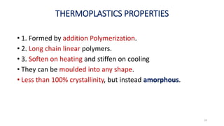 THERMOPLASTICS PROPERTIES
• 1. Formed by addition Polymerization.
• 2. Long chain linear polymers.
• 3. Soften on heating and stiffen on cooling
• They can be moulded into any shape.
• Less than 100% crystallinity, but instead amorphous.
29
 