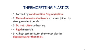 THERMOSETTING PLASTICS
30
• 1. Formed by condensation Polymerization.
• 2. Three dimensional network structure joined by
strong covalent bonds
• 3. Do not soften on heating
• 4. Rigid materials
• 5. At high temperature, thermoset plastics
degrade rather than melt.
 