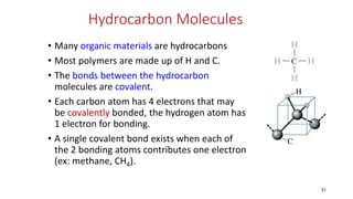 Hydrocarbon Molecules
• Many organic materials are hydrocarbons
• Most polymers are made up of H and C.
• The bonds between the hydrocarbon
molecules are covalent.
• Each carbon atom has 4 electrons that may
be covalently bonded, the hydrogen atom has
1 electron for bonding.
• A single covalent bond exists when each of
the 2 bonding atoms contributes one electron
(ex: methane, CH4).
31
 