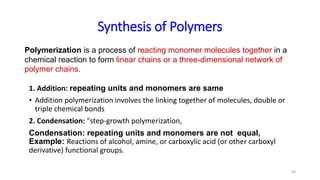 1. Addition: repeating units and monomers are same
• Addition polymerization involves the linking together of molecules, double or
triple chemical bonds
2. Condensation: "step-growth polymerization,
Condensation: repeating units and monomers are not equal,
Example: Reactions of alcohol, amine, or carboxylic acid (or other carboxyl
derivative) functional groups.
36
Polymerization is a process of reacting monomer molecules together in a
chemical reaction to form linear chains or a three-dimensional network of
polymer chains.
Synthesis of Polymers
 