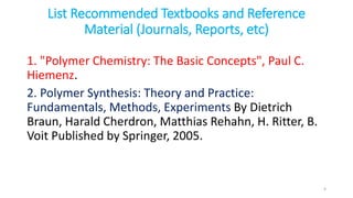 List Recommended Textbooks and Reference
Material (Journals, Reports, etc)
1. "Polymer Chemistry: The Basic Concepts", Paul C.
Hiemenz.
2. Polymer Synthesis: Theory and Practice:
Fundamentals, Methods, Experiments By Dietrich
Braun, Harald Cherdron, Matthias Rehahn, H. Ritter, B.
Voit Published by Springer, 2005.
4
 