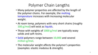 Polymer Chain Lengths
• Many polymer properties are affected by the length of
the polymer chains. For example, the melting
temperature increases with increasing molecular
weight.
• At room temp, polymers with very short chains (roughly
100 g/mol) will exist as liquids.
• Those with weights of 1000 g/mol are typically waxy
solids and soft resins.
• Solid polymers range between 10,000 and several
million g/mol.
• The molecular weight affects the polymer’s properties
(examples: elastic modulus & strength).
7
 