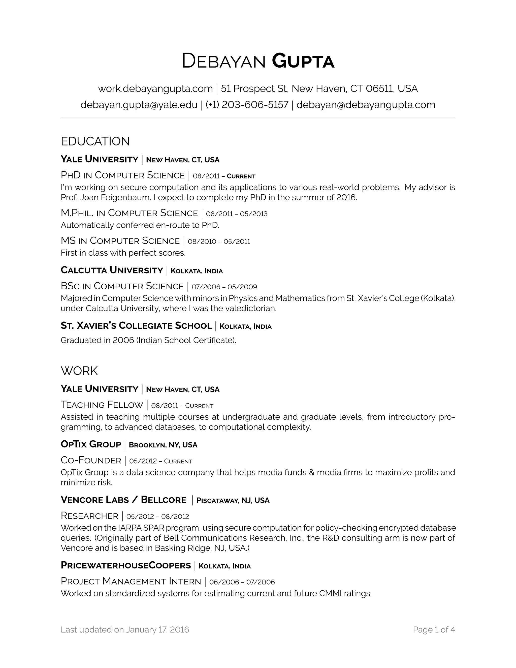 DEBAYAN GUPTA
work.debayangupta.com | 51 Prospect St, New Haven, CT 06511, USA
debayan.gupta@yale.edu | (+1) 203-606-5157 | debayan@debayangupta.com
EDUCATION
YALE UNIVERSITY | NEW HAVEN, CT, USA
PHD IN COMPUTER SCIENCE | 08/2011 – CURRENT
I’m working on secure computation and its applications to various real-world problems. My advisor is
Prof. Joan Feigenbaum. I expect to complete my PhD in the summer of 2016.
M.PHIL. IN COMPUTER SCIENCE | 08/2011 – 05/2013
Automatically conferred en-route to PhD.
MS IN COMPUTER SCIENCE | 08/2010 – 05/2011
First in class with perfect scores.
CALCUTTA UNIVERSITY | KOLKATA, INDIA
BSC IN COMPUTER SCIENCE | 07/2006 – 05/2009
Majored in Computer Science with minors in Physics and Mathematics from St. Xavier’s College (Kolkata),
under Calcutta University, where I was the valedictorian.
ST. XAVIER’S COLLEGIATE SCHOOL | KOLKATA, INDIA
Graduated in 2006 (Indian School Certificate).
WORK
YALE UNIVERSITY | NEW HAVEN, CT, USA
TEACHING FELLOW | 08/2011 – CURRENT
Assisted in teaching multiple courses at undergraduate and graduate levels, from introductory pro-
gramming, to advanced databases, to computational complexity.
OPTIX GROUP | BROOKLYN, NY, USA
CO-FOUNDER | 05/2012 – CURRENT
OpTix Group is a data science company that helps media funds & media firms to maximize profits and
minimize risk.
VENCORE LABS / BELLCORE | PISCATAWAY, NJ, USA
RESEARCHER | 05/2012 – 08/2012
Worked on the IARPA SPAR program, using secure computation for policy-checking encrypted database
queries. (Originally part of Bell Communications Research, Inc., the R&D consulting arm is now part of
Vencore and is based in Basking Ridge, NJ, USA.)
PRICEWATERHOUSECOOPERS | KOLKATA, INDIA
PROJECT MANAGEMENT INTERN | 06/2006 – 07/2006
Worked on standardized systems for estimating current and future CMMI ratings.
Last updated on January 17, 2016 Page 1 of 4
 