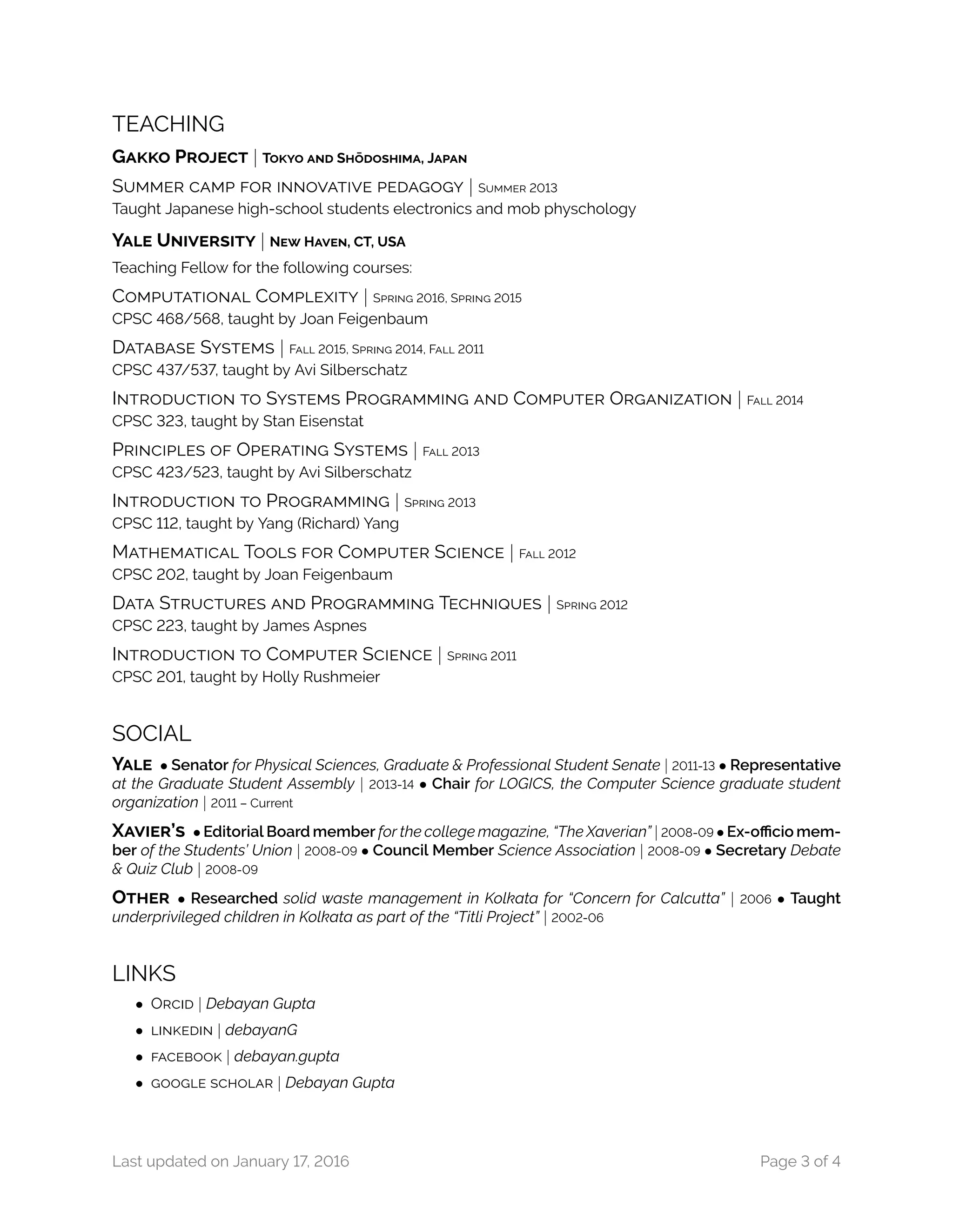 TEACHING
GAKKO PROJECT | TOKYO AND SH¯ODOSHIMA, JAPAN
SUMMER CAMP FOR INNOVATIVE PEDAGOGY | SUMMER 2013
Taught Japanese high-school students electronics and mob physchology
YALE UNIVERSITY | NEW HAVEN, CT, USA
Teaching Fellow for the following courses:
COMPUTATIONAL COMPLEXITY | SPRING 2016, SPRING 2015
CPSC 468/568, taught by Joan Feigenbaum
DATABASE SYSTEMS | FALL 2015, SPRING 2014, FALL 2011
CPSC 437/537, taught by Avi Silberschatz
INTRODUCTION TO SYSTEMS PROGRAMMING AND COMPUTER ORGANIZATION | FALL 2014
CPSC 323, taught by Stan Eisenstat
PRINCIPLES OF OPERATING SYSTEMS | FALL 2013
CPSC 423/523, taught by Avi Silberschatz
INTRODUCTION TO PROGRAMMING | SPRING 2013
CPSC 112, taught by Yang (Richard) Yang
MATHEMATICAL TOOLS FOR COMPUTER SCIENCE | FALL 2012
CPSC 202, taught by Joan Feigenbaum
DATA STRUCTURES AND PROGRAMMING TECHNIQUES | SPRING 2012
CPSC 223, taught by James Aspnes
INTRODUCTION TO COMPUTER SCIENCE | SPRING 2011
CPSC 201, taught by Holly Rushmeier
SOCIAL
YALE • Senator for Physical Sciences, Graduate & Professional Student Senate | 2011-13 • Representative
at the Graduate Student Assembly | 2013-14 • Chair for LOGICS, the Computer Science graduate student
organization | 2011 – Current
XAVIER’S • Editorial Board member for the college magazine, “The Xaverian” | 2008-09 • Ex-officio mem-
ber of the Students’ Union | 2008-09 • Council Member Science Association | 2008-09 • Secretary Debate
& Quiz Club | 2008-09
OTHER • Researched solid waste management in Kolkata for “Concern for Calcutta” | 2006 • Taught
underprivileged children in Kolkata as part of the “Titli Project” | 2002-06
LINKS
• ORCID | Debayan Gupta
• LINKEDIN | debayanG
• FACEBOOK | debayan.gupta
• GOOGLE SCHOLAR | Debayan Gupta
Last updated on January 17, 2016 Page 3 of 4
 