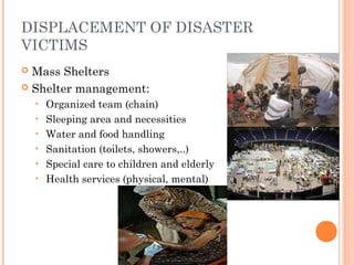 DISPLACEMENT OF DISASTER 
VICTIMS 
 Mass Shelters 
 Shelter management: 
• Organized team (chain) 
• Sleeping area and necessities 
• Water and food handling 
• Sanitation (toilets, showers,..) 
• Special care to children and elderly 
• Health services (physical, mental) 
 