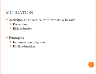 MITIGATION 
 Activities that reduce or eliminate a hazard 
 Prevention 
 Risk reduction 
 Examples 
 Immunization programs 
 Public education 
 