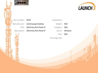 Part number: EP24 Datasheets:
Manufacturer: Commscope-Andrew Weight: N/A
Title: 2X4 Entry Port Panel 4" Category: N/A
Description: 2X4 Entry Port Panel 4" Genre: Wireless
Heci: N/A
Part Page URL:
 