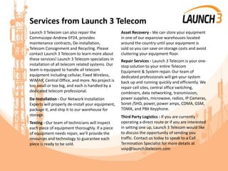 Services from Launch 3 Telecom
Launch 3 Telecom can also repair the
Commscope-Andrew EP24, provides
maintenance contracts, De-installation,
Telecom Consignment and Recycling. Please
contact Launch 3 Telecom to learn more about
these services! Launch 3 Telecom specializes in
installation of all telecom related systems. Our
team is equipped to handle all telecom
equipment including cellular, Fixed Wireless,
WiMAX, Central Office, and more. No project is
too small or too big, and each is handled by a
dedicated telecom professional.
De-Installation - Our Network Installation
Experts will properly de-install your equipment,
package it, and ship it to our warehouse for
storage.
Testing - Our team of technicians will inspect
each piece of equipment thoroughly. If a piece
of equipment needs repair, we’ll provide the
resources and technology to guarantee each
piece is ready to be sold.
Asset Recovery - We can store your equipment
in one of our expansive warehouses located
around the country until your equipment is
sold so you can save on storage costs and avoid
cluttering your equipment floor.
Repair Services - Launch 3 Telecom is your one-
stop solution to your entire Telecom
Equipment & System repair. Our team of
dedicated professionals will get your system
back up and running quickly and efficiently. We
repair cell sites, central office switching,
combiners, data networking, transmission,
power supplies, microwave, radios, IP Cameras,
Sonet /SHD, power, power amps, CDMA, GSM,
TDMA, and PBX Keyphone.
Third Party Logistics - If you are currently
operating a direct route or if you are interested
in setting one up, Launch 3 Telecom would like
to discuss the opportunity of sending you
traffic. Contact us today to speak to a Call
Termination Specialist for more details at
voip@launch3telecom.com
 