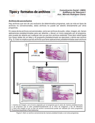 Comunicación Social - UMSS
Tipos y formatos de archivos                                            Auxiliatura de Televisión I
                                                                  Aux.: Marcelo Rodríguez Claros


Archivos de uso exclusivo
Hay archivos que son de uso exclusivo de determinados programas, esto se nota en tipos de
archivos no convencionales, estos archivos no puede ser abierto directamente por otros
programas.
En casos de los archivos convencionales, como ser archivos de audio, video, imagen, etc. tienen
aplicaciones predeterminadas para ser abiertos, y llevan un ícono asignado por el programa,
pero puede ser abierto por cualquier otro ya que son archivos estándar. Para abrir estos basta
con hacer doble clic en ellos y el programa predeterminado se ejecutará y abrirá ese archivo
(Fig. 3). Esto no implica que los archivos que tiene aplicaciones predeterminadas sean archivos


                      1




                                2




          3




   1. Archivo de Imagen, con el icono asignado por el programa que lo abre de manera predeterminada.
   2. El programa que lo abre predeterminadamente es el Visor de imágenes y fax de Windows.
   3. Pero esa imagen al ser un tipo de archivo convencional puede ser utilizado por otros programas,
   Photoshop (izquierda) o Paint (derecha).
         Figura 3. Abrir un archivo convencional de manera predeterminada o con otros programas.
 