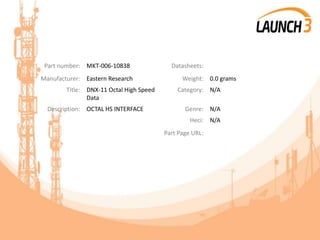 Part number: MKT-006-10838 Datasheets:
Manufacturer: Eastern Research Weight: 0.0 grams
Title: DNX-11 Octal High Speed
Data
Category: N/A
Description: OCTAL HS INTERFACE Genre: N/A
Heci: N/A
Part Page URL:
 