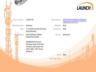 Part number: L5TDF-PS Datasheets: https://www.launch3telecom.com/shared_
media/datasheet/aa4d9f39fc5542b098254
7f3879710d4-L5TDF-PS.pdf
Manufacturer: Andrew Weight: N/A
Title: 7-16 DIN Female Positive
Stop &hellip;
Category: N/A
Description: DIN FEMALE CONN
(POSITIVE STOP)
ANDREW Premium
Positive Stop 7/16 Din
Female connector for
LDF5-50A, 7/8" foam
dielectr...
Genre: Wireless
Heci: N/A
Part Page URL:
 