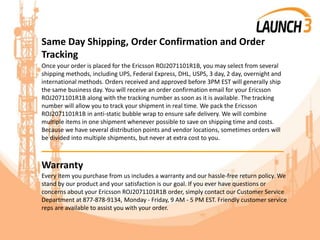 Same Day Shipping, Order Confirmation and Order
Tracking
Once your order is placed for the Ericsson ROJ2071101R1B, you may select from several
shipping methods, including UPS, Federal Express, DHL, USPS, 3 day, 2 day, overnight and
international methods. Orders received and approved before 3PM EST will generally ship
the same business day. You will receive an order confirmation email for your Ericsson
ROJ2071101R1B along with the tracking number as soon as it is available. The tracking
number will allow you to track your shipment in real time. We pack the Ericsson
ROJ2071101R1B in anti-static bubble wrap to ensure safe delivery. We will combine
multiple items in one shipment whenever possible to save on shipping time and costs.
Because we have several distribution points and vendor locations, sometimes orders will
be divided into multiple shipments, but never at extra cost to you.
_______________________________________
Warranty
Every item you purchase from us includes a warranty and our hassle-free return policy. We
stand by our product and your satisfaction is our goal. If you ever have questions or
concerns about your Ericsson ROJ2071101R1B order, simply contact our Customer Service
Department at 877-878-9134, Monday - Friday, 9 AM - 5 PM EST. Friendly customer service
reps are available to assist you with your order.
 
