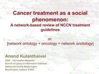 Cancer treatment as a social
phenomenon:
A network-based review of NCCN treatment
guidelines
or:
[network ontology + oncology = network onctology]
Anand Kulanthaivel
S604 :: Information Networks
School of Library & Information Sciences
Indiana University Bloomington
Bloomington, Indiana, 47405
 
