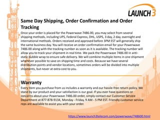 Same Day Shipping, Order Confirmation and Order
Tracking
Once your order is placed for the Powerwave 7486.00, you may select from several
shipping methods, including UPS, Federal Express, DHL, USPS, 3 day, 2 day, overnight and
international methods. Orders received and approved before 3PM EST will generally ship
the same business day. You will receive an order confirmation email for your Powerwave
7486.00 along with the tracking number as soon as it is available. The tracking number will
allow you to track your shipment in real time. We pack the Powerwave 7486.00 in anti-
static bubble wrap to ensure safe delivery. We will combine multiple items in one shipment
whenever possible to save on shipping time and costs. Because we have several
distribution points and vendor locations, sometimes orders will be divided into multiple
shipments, but never at extra cost to you.
_______________________________________
Warranty
Every item you purchase from us includes a warranty and our hassle-free return policy. We
stand by our product and your satisfaction is our goal. If you ever have questions or
concerns about your Powerwave 7486.00 order, simply contact our Customer Service
Department at 877-878-9134, Monday - Friday, 9 AM - 5 PM EST. Friendly customer service
reps are available to assist you with your order.
https://www.launch3telecom.com/powerwave/748600.html
 