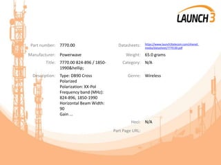 Part number: 7770.00 Datasheets: https://www.launch3telecom.com/shared_
media/datasheet/7770.00.pdf
Manufacturer: Powerwave Weight: 65.0 grams
Title: 7770.00 824-896 / 1850-
1990&hellip;
Category: N/A
Description: Type: DB90 Cross
Polarized
Polarization: XX-Pol
Frequency band (MHz):
824-896, 1850-1990
Horizontal Beam Width:
90
Gain ...
Genre: Wireless
Heci: N/A
Part Page URL:
 