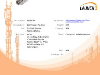 Part number: AL5DF-PS Datasheets: https://www.launch3telecom.com/shared_
media/datasheet/AL5DF-PS.pdf
Manufacturer: Commscope-Andrew Weight: N/A
Title: 7-16 DIN Female
Positive&hellip;
Category: N/A
Description: <span
id="phBody_lblDescriptio
n">7-16 DIN Female
Positive Stop™ for 7/8 in
AL5-50 and AVA5-50
cable</span>
Genre: Connectors and Components
Heci: N/A
Part Page URL:
 