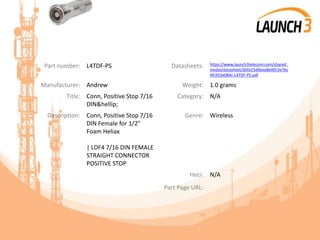 Part number: L4TDF-PS Datasheets: https://www.launch3telecom.com/shared_
media/datasheet/dbfa15d6bea8e00c3e7bc
4fc953e084c-L4TDF-PS.pdf
Manufacturer: Andrew Weight: 1.0 grams
Title: Conn, Positive Stop 7/16
DIN&hellip;
Category: N/A
Description: Conn, Positive Stop 7/16
DIN Female for 1/2"
Foam Heliax
| LDF4 7/16 DIN FEMALE
STRAIGHT CONNECTOR
POSITIVE STOP
Genre: Wireless
Heci: N/A
Part Page URL:
 