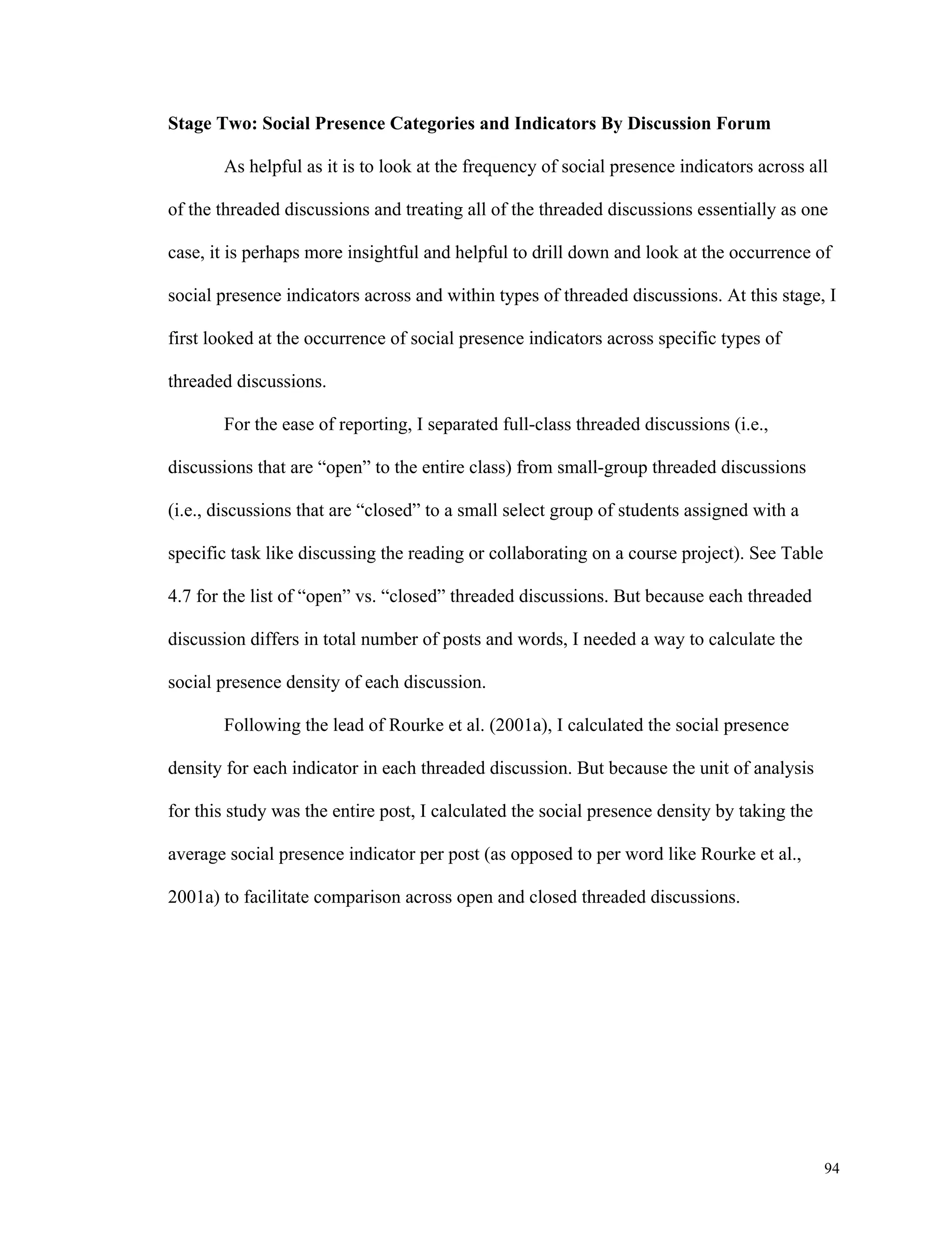 94 
Stage Two: Social Presence Categories and Indicators By Discussion Forum 
As helpful as it is to look at the frequency of social presence indicators across all 
of the threaded discussions and treating all of the threaded discussions essentially as one 
case, it is perhaps more insightful and helpful to drill down and look at the occurrence of 
social presence indicators across and within types of threaded discussions. At this stage, I 
first looked at the occurrence of social presence indicators across specific types of 
threaded discussions. 
For the ease of reporting, I separated full-class threaded discussions (i.e., 
discussions that are “open” to the entire class) from small-group threaded discussions 
(i.e., discussions that are “closed” to a small select group of students assigned with a 
specific task like discussing the reading or collaborating on a course project). See Table 
4.7 for the list of “open” vs. “closed” threaded discussions. But because each threaded 
discussion differs in total number of posts and words, I needed a way to calculate the 
social presence density of each discussion. 
Following the lead of Rourke et al. (2001a), I calculated the social presence 
density for each indicator in each threaded discussion. But because the unit of analysis 
for this study was the entire post, I calculated the social presence density by taking the 
average social presence indicator per post (as opposed to per word like Rourke et al., 
2001a) to facilitate comparison across open and closed threaded discussions. 
 