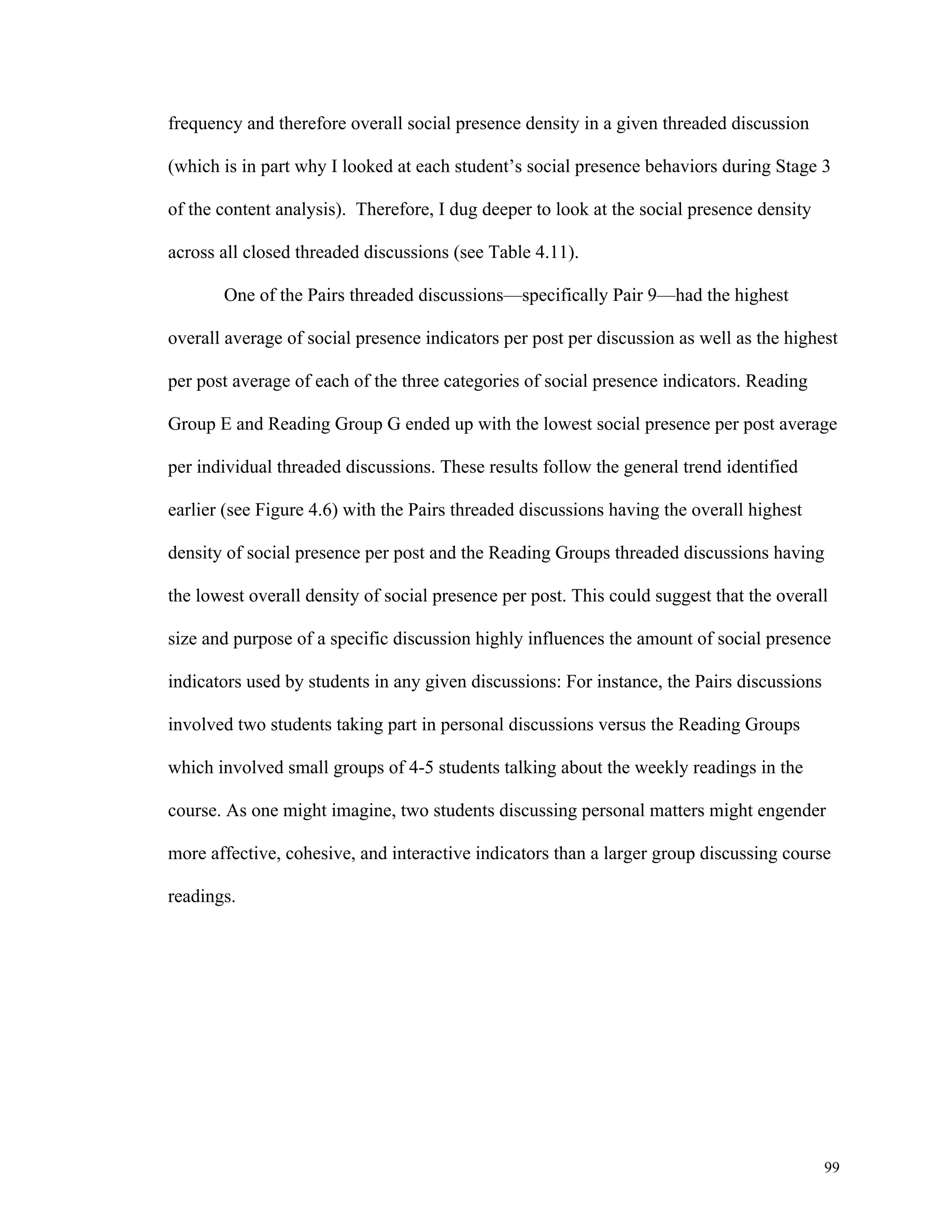 99 
frequency and therefore overall social presence density in a given threaded discussion 
(which is in part why I looked at each student’s social presence behaviors during Stage 3 
of the content analysis). Therefore, I dug deeper to look at the social presence density 
across all closed threaded discussions (see Table 4.11). 
One of the Pairs threaded discussions—specifically Pair 9—had the highest 
overall average of social presence indicators per post per discussion as well as the highest 
per post average of each of the three categories of social presence indicators. Reading 
Group E and Reading Group G ended up with the lowest social presence per post average 
per individual threaded discussions. These results follow the general trend identified 
earlier (see Figure 4.6) with the Pairs threaded discussions having the overall highest 
density of social presence per post and the Reading Groups threaded discussions having 
the lowest overall density of social presence per post. This could suggest that the overall 
size and purpose of a specific discussion highly influences the amount of social presence 
indicators used by students in any given discussions: For instance, the Pairs discussions 
involved two students taking part in personal discussions versus the Reading Groups 
which involved small groups of 4-5 students talking about the weekly readings in the 
course. As one might imagine, two students discussing personal matters might engender 
more affective, cohesive, and interactive indicators than a larger group discussing course 
readings. 
 