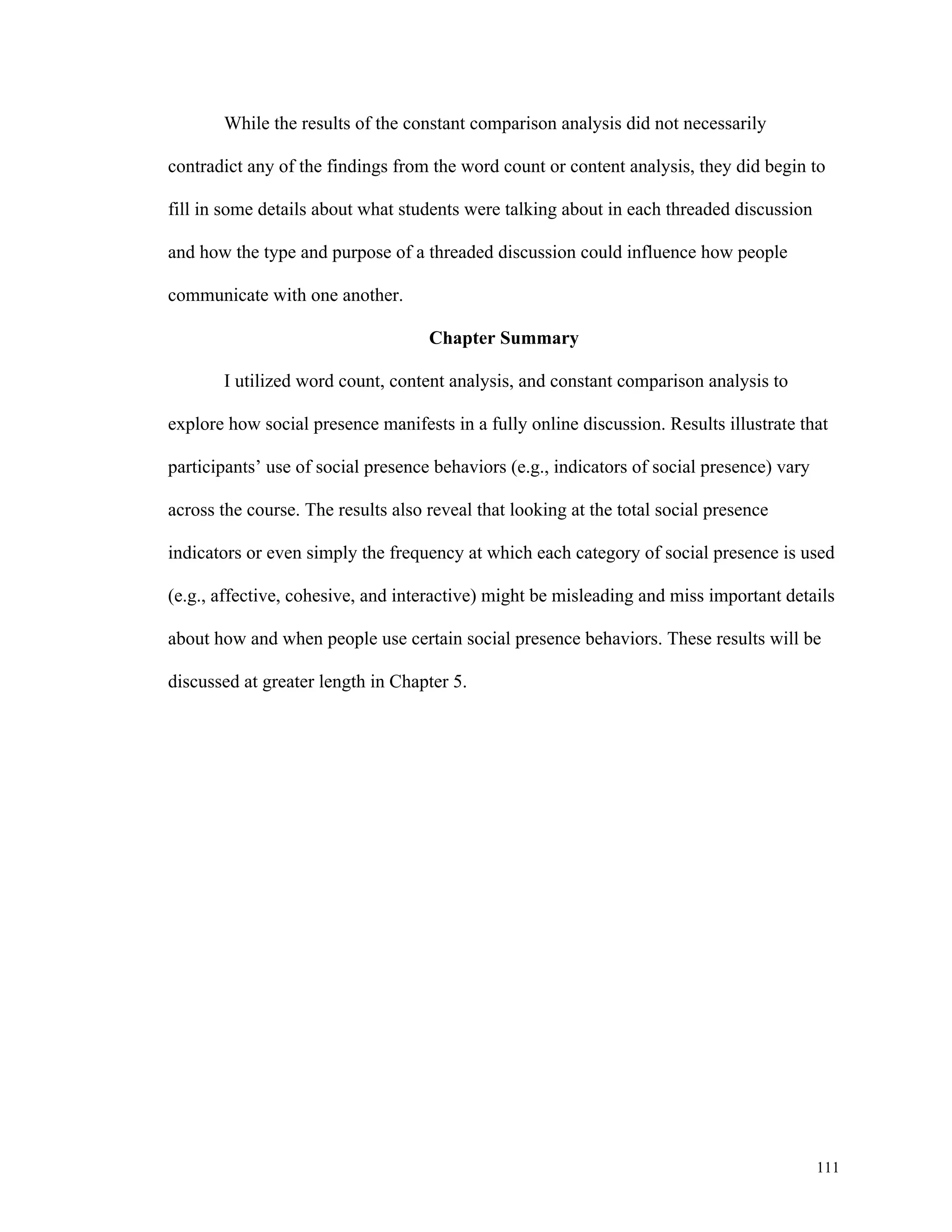 111 
While the results of the constant comparison analysis did not necessarily 
contradict any of the findings from the word count or content analysis, they did begin to 
fill in some details about what students were talking about in each threaded discussion 
and how the type and purpose of a threaded discussion could influence how people 
communicate with one another. 
Chapter Summary 
I utilized word count, content analysis, and constant comparison analysis to 
explore how social presence manifests in a fully online discussion. Results illustrate that 
participants’ use of social presence behaviors (e.g., indicators of social presence) vary 
across the course. The results also reveal that looking at the total social presence 
indicators or even simply the frequency at which each category of social presence is used 
(e.g., affective, cohesive, and interactive) might be misleading and miss important details 
about how and when people use certain social presence behaviors. These results will be 
discussed at greater length in Chapter 5. 
 