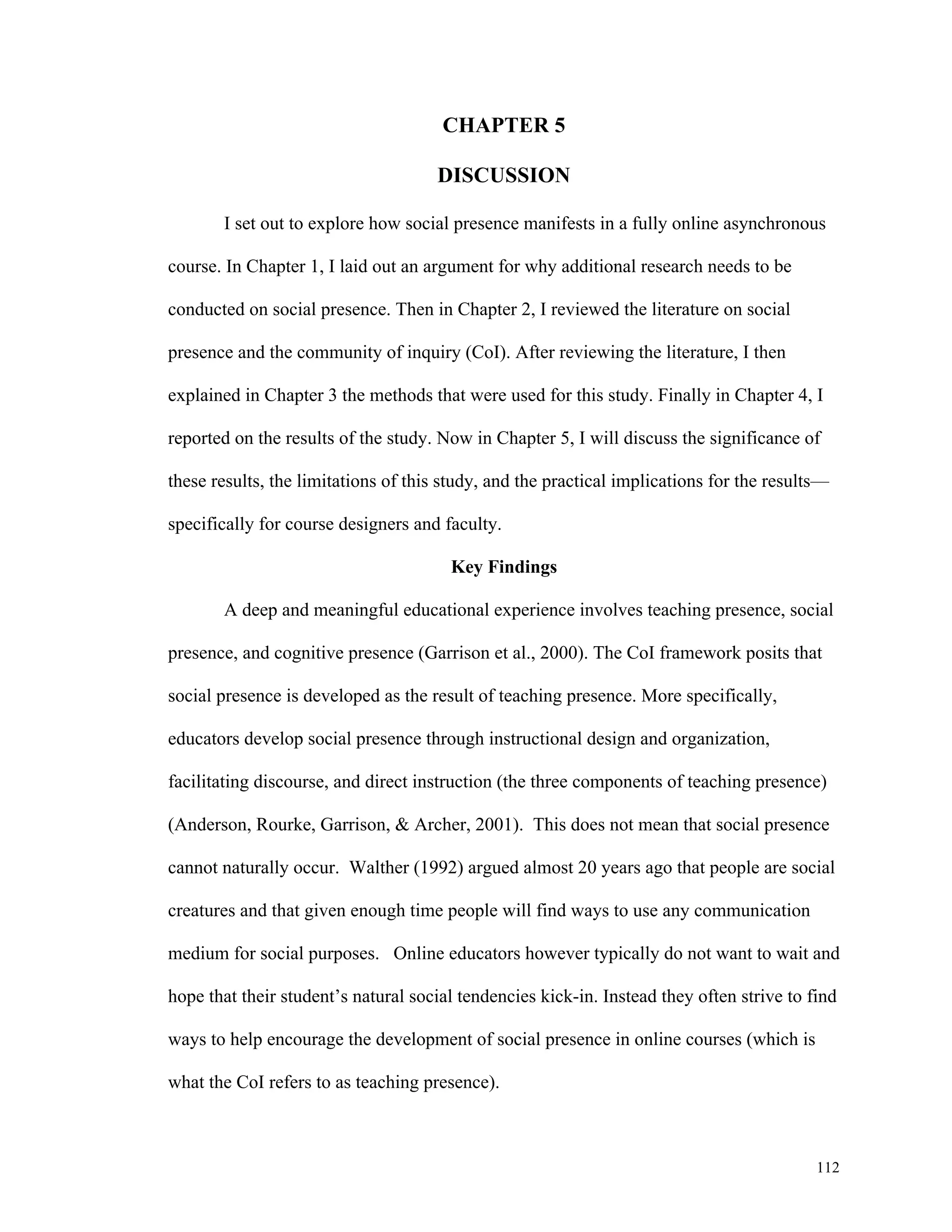 112 
CHAPTER 5 
DISCUSSION 
I set out to explore how social presence manifests in a fully online asynchronous 
course. In Chapter 1, I laid out an argument for why additional research needs to be 
conducted on social presence. Then in Chapter 2, I reviewed the literature on social 
presence and the community of inquiry (CoI). After reviewing the literature, I then 
explained in Chapter 3 the methods that were used for this study. Finally in Chapter 4, I 
reported on the results of the study. Now in Chapter 5, I will discuss the significance of 
these results, the limitations of this study, and the practical implications for the results— 
specifically for course designers and faculty. 
Key Findings 
A deep and meaningful educational experience involves teaching presence, social 
presence, and cognitive presence (Garrison et al., 2000). The CoI framework posits that 
social presence is developed as the result of teaching presence. More specifically, 
educators develop social presence through instructional design and organization, 
facilitating discourse, and direct instruction (the three components of teaching presence) 
(Anderson, Rourke, Garrison, & Archer, 2001). This does not mean that social presence 
cannot naturally occur. Walther (1992) argued almost 20 years ago that people are social 
creatures and that given enough time people will find ways to use any communication 
medium for social purposes. Online educators however typically do not want to wait and 
hope that their student’s natural social tendencies kick-in. Instead they often strive to find 
ways to help encourage the development of social presence in online courses (which is 
what the CoI refers to as teaching presence). 
 