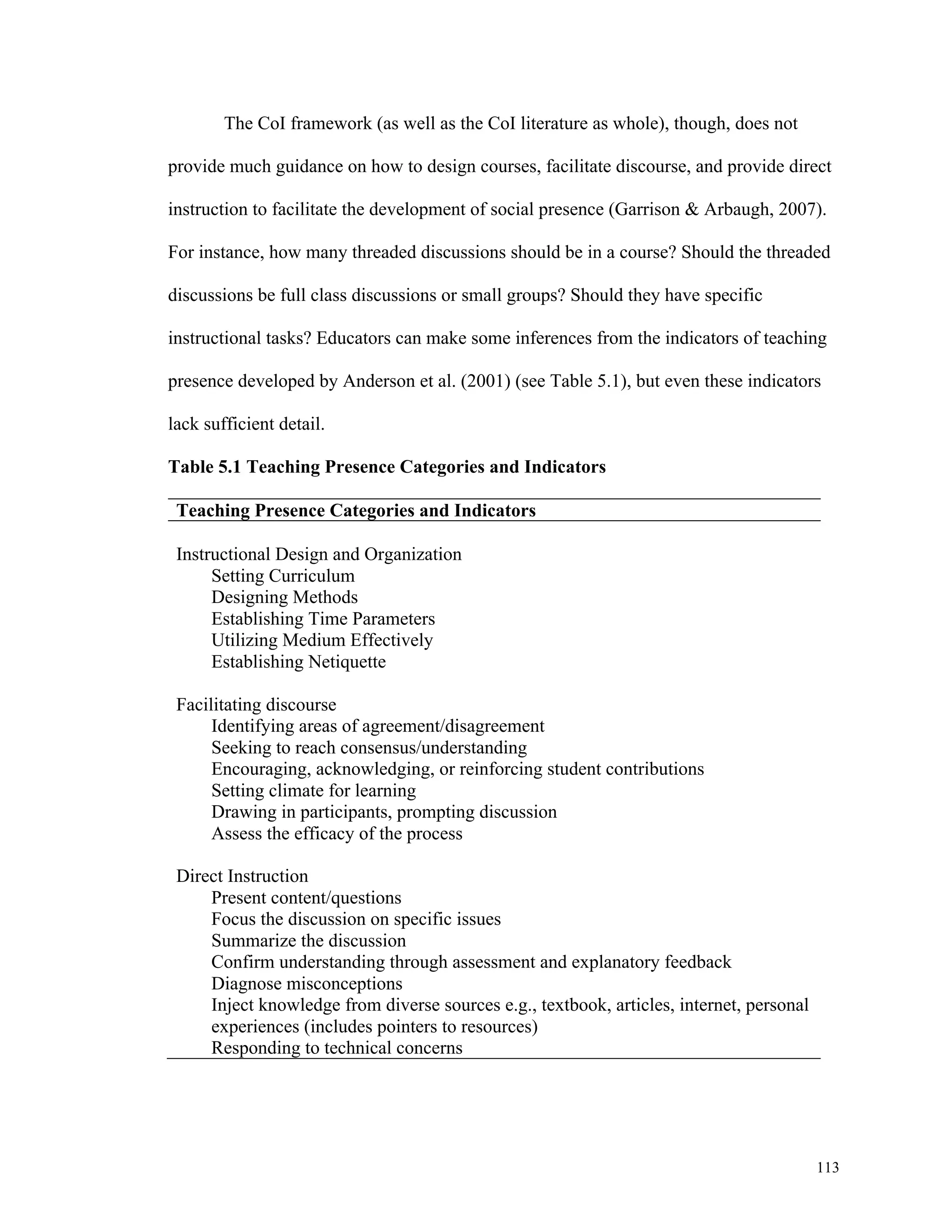 113 
The CoI framework (as well as the CoI literature as whole), though, does not 
provide much guidance on how to design courses, facilitate discourse, and provide direct 
instruction to facilitate the development of social presence (Garrison & Arbaugh, 2007). 
For instance, how many threaded discussions should be in a course? Should the threaded 
discussions be full class discussions or small groups? Should they have specific 
instructional tasks? Educators can make some inferences from the indicators of teaching 
presence developed by Anderson et al. (2001) (see Table 5.1), but even these indicators 
lack sufficient detail. 
Table 5.1 Teaching Presence Categories and Indicators 
Teaching Presence Categories and Indicators 
Instructional Design and Organization 
Setting Curriculum 
Designing Methods 
Establishing Time Parameters 
Utilizing Medium Effectively 
Establishing Netiquette 
Facilitating discourse 
Identifying areas of agreement/disagreement 
Seeking to reach consensus/understanding 
Encouraging, acknowledging, or reinforcing student contributions 
Setting climate for learning 
Drawing in participants, prompting discussion 
Assess the efficacy of the process 
Direct Instruction 
Present content/questions 
Focus the discussion on specific issues 
Summarize the discussion 
Confirm understanding through assessment and explanatory feedback 
Diagnose misconceptions 
Inject knowledge from diverse sources e.g., textbook, articles, internet, personal 
experiences (includes pointers to resources) 
Responding to technical concerns 
 