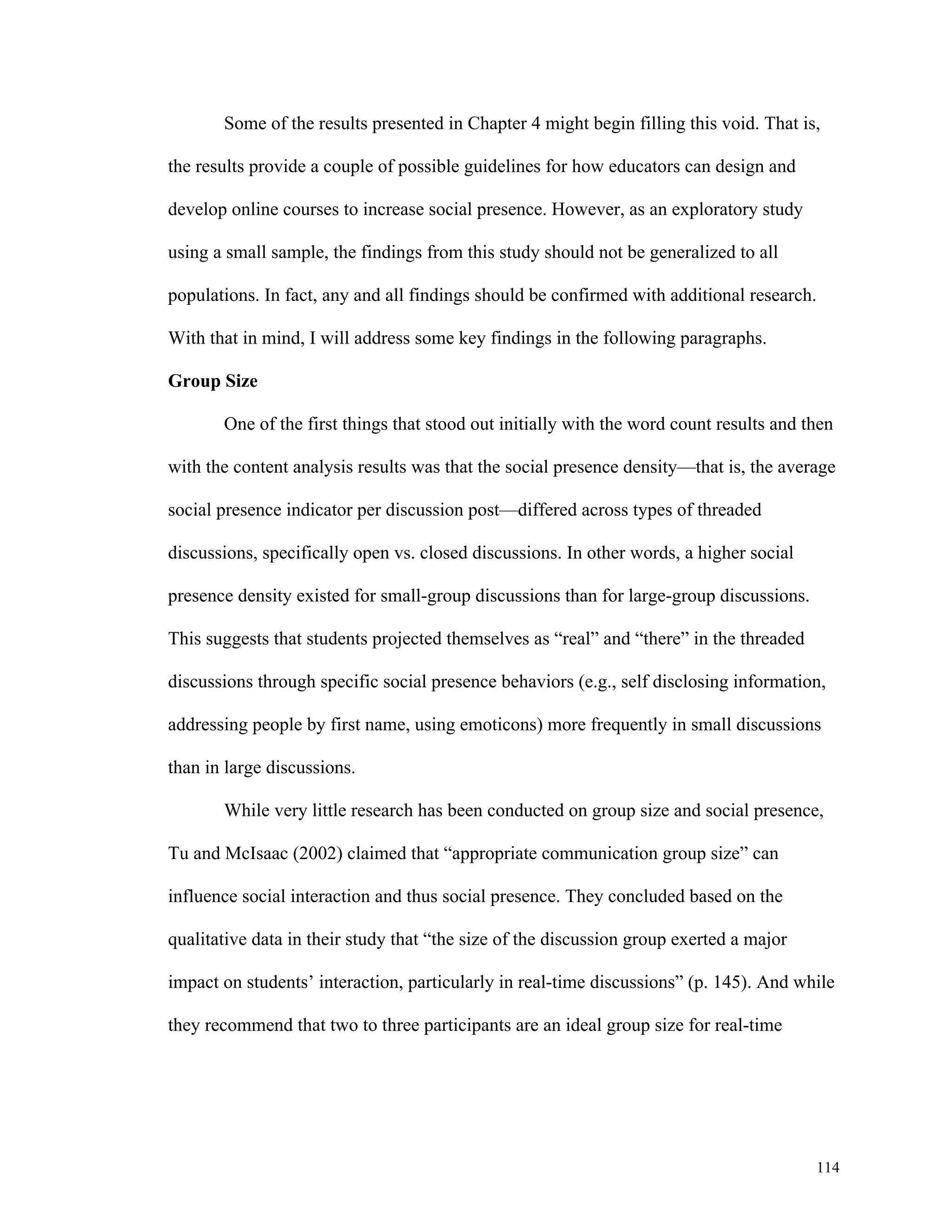 Some of the results presented in Chapter 4 might begin filling this void. That is, 
114 
the results provide a couple of possible guidelines for how educators can design and 
develop online courses to increase social presence. However, as an exploratory study 
using a small sample, the findings from this study should not be generalized to all 
populations. In fact, any and all findings should be confirmed with additional research. 
With that in mind, I will address some key findings in the following paragraphs. 
Group Size 
One of the first things that stood out initially with the word count results and then 
with the content analysis results was that the social presence density—that is, the average 
social presence indicator per discussion post—differed across types of threaded 
discussions, specifically open vs. closed discussions. In other words, a higher social 
presence density existed for small-group discussions than for large-group discussions. 
This suggests that students projected themselves as “real” and “there” in the threaded 
discussions through specific social presence behaviors (e.g., self disclosing information, 
addressing people by first name, using emoticons) more frequently in small discussions 
than in large discussions. 
While very little research has been conducted on group size and social presence, 
Tu and McIsaac (2002) claimed that “appropriate communication group size” can 
influence social interaction and thus social presence. They concluded based on the 
qualitative data in their study that “the size of the discussion group exerted a major 
impact on students’ interaction, particularly in real-time discussions” (p. 145). And while 
they recommend that two to three participants are an ideal group size for real-time 
 