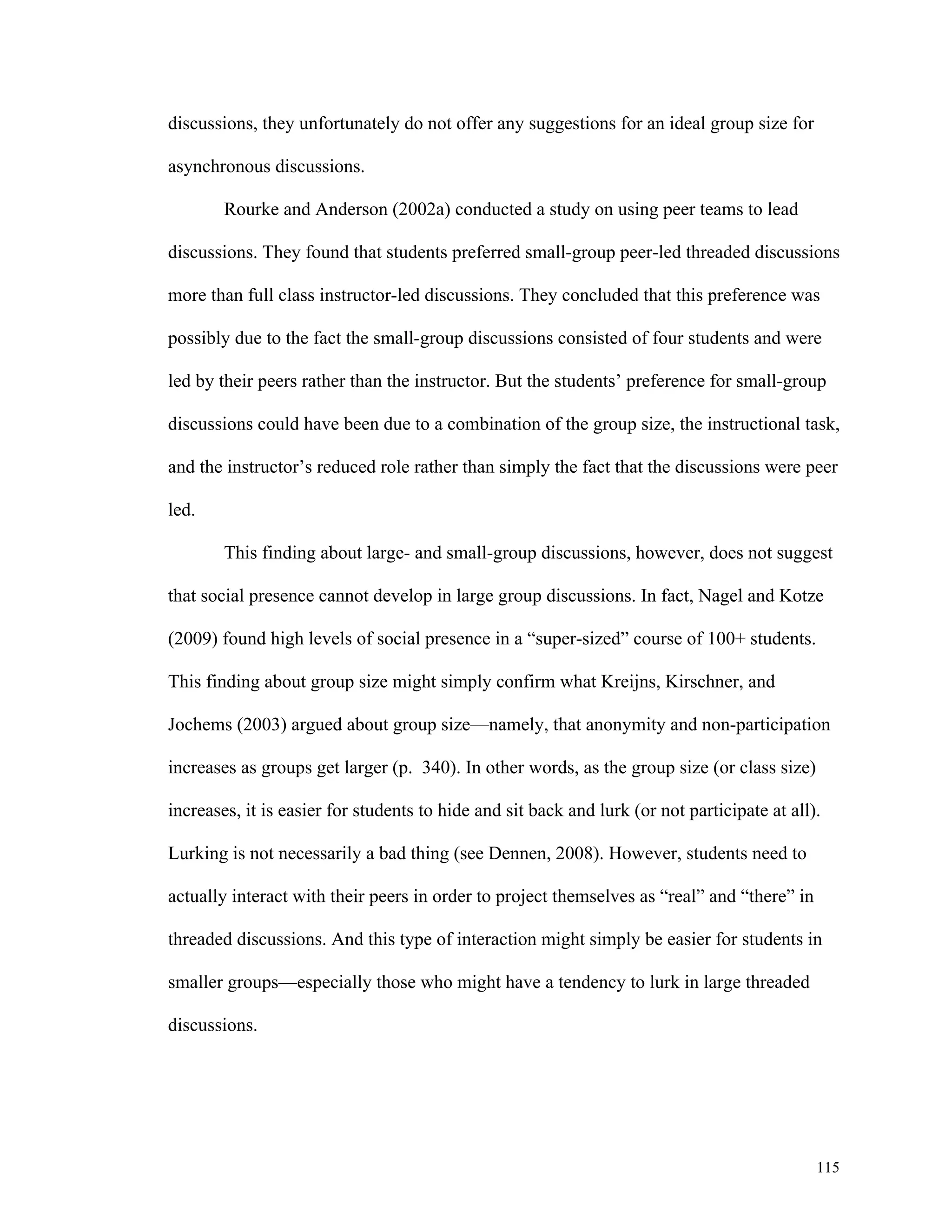115 
discussions, they unfortunately do not offer any suggestions for an ideal group size for 
asynchronous discussions. 
Rourke and Anderson (2002a) conducted a study on using peer teams to lead 
discussions. They found that students preferred small-group peer-led threaded discussions 
more than full class instructor-led discussions. They concluded that this preference was 
possibly due to the fact the small-group discussions consisted of four students and were 
led by their peers rather than the instructor. But the students’ preference for small-group 
discussions could have been due to a combination of the group size, the instructional task, 
and the instructor’s reduced role rather than simply the fact that the discussions were peer 
led. 
This finding about large- and small-group discussions, however, does not suggest 
that social presence cannot develop in large group discussions. In fact, Nagel and Kotze 
(2009) found high levels of social presence in a “super-sized” course of 100+ students. 
This finding about group size might simply confirm what Kreijns, Kirschner, and 
Jochems (2003) argued about group size—namely, that anonymity and non-participation 
increases as groups get larger (p. 340). In other words, as the group size (or class size) 
increases, it is easier for students to hide and sit back and lurk (or not participate at all). 
Lurking is not necessarily a bad thing (see Dennen, 2008). However, students need to 
actually interact with their peers in order to project themselves as “real” and “there” in 
threaded discussions. And this type of interaction might simply be easier for students in 
smaller groups—especially those who might have a tendency to lurk in large threaded 
discussions. 
 