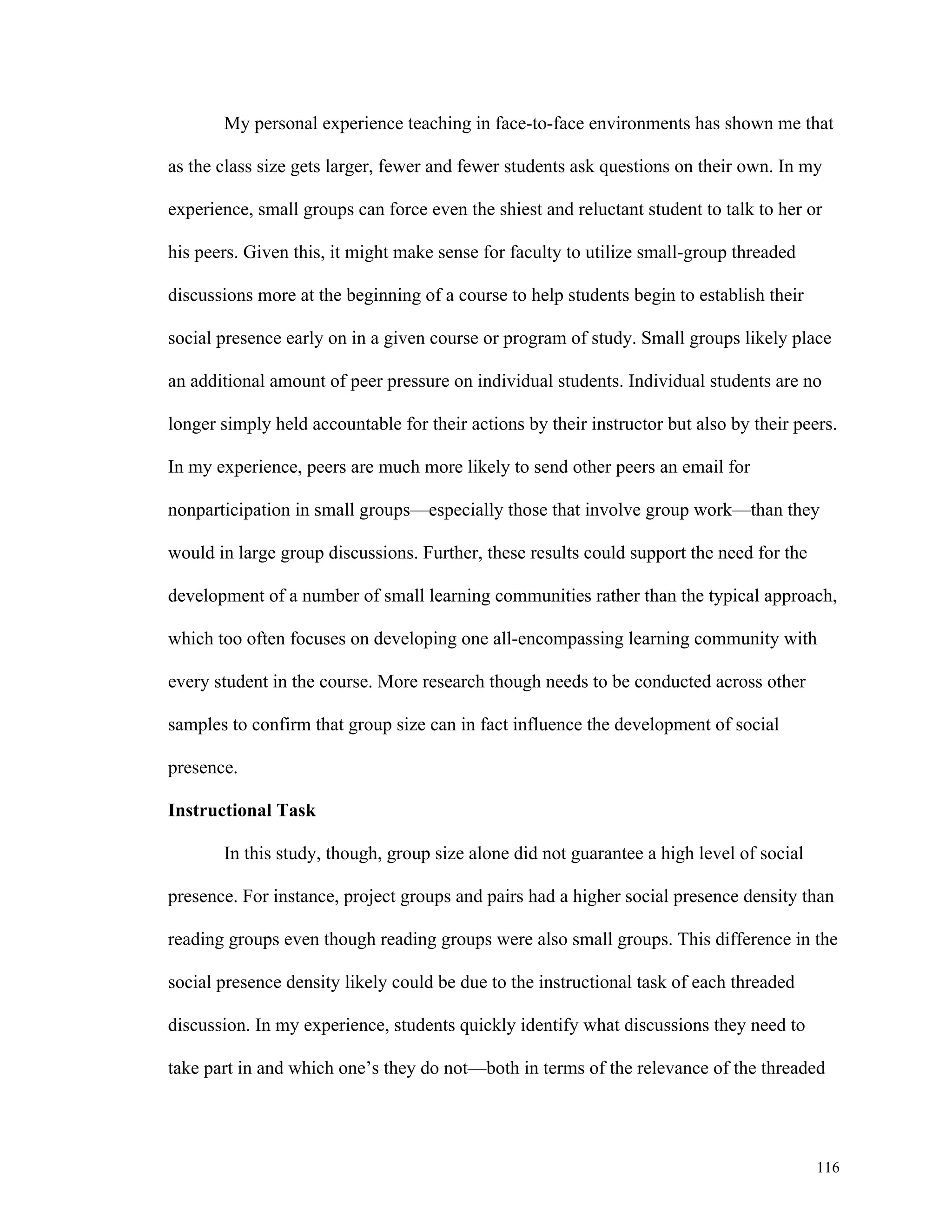 My personal experience teaching in face-to-face environments has shown me that 
as the class size gets larger, fewer and fewer students ask questions on their own. In my 
experience, small groups can force even the shiest and reluctant student to talk to her or 
116 
his peers. Given this, it might make sense for faculty to utilize small-group threaded 
discussions more at the beginning of a course to help students begin to establish their 
social presence early on in a given course or program of study. Small groups likely place 
an additional amount of peer pressure on individual students. Individual students are no 
longer simply held accountable for their actions by their instructor but also by their peers. 
In my experience, peers are much more likely to send other peers an email for 
nonparticipation in small groups—especially those that involve group work—than they 
would in large group discussions. Further, these results could support the need for the 
development of a number of small learning communities rather than the typical approach, 
which too often focuses on developing one all-encompassing learning community with 
every student in the course. More research though needs to be conducted across other 
samples to confirm that group size can in fact influence the development of social 
presence. 
Instructional Task 
In this study, though, group size alone did not guarantee a high level of social 
presence. For instance, project groups and pairs had a higher social presence density than 
reading groups even though reading groups were also small groups. This difference in the 
social presence density likely could be due to the instructional task of each threaded 
discussion. In my experience, students quickly identify what discussions they need to 
take part in and which one’s they do not—both in terms of the relevance of the threaded 
 