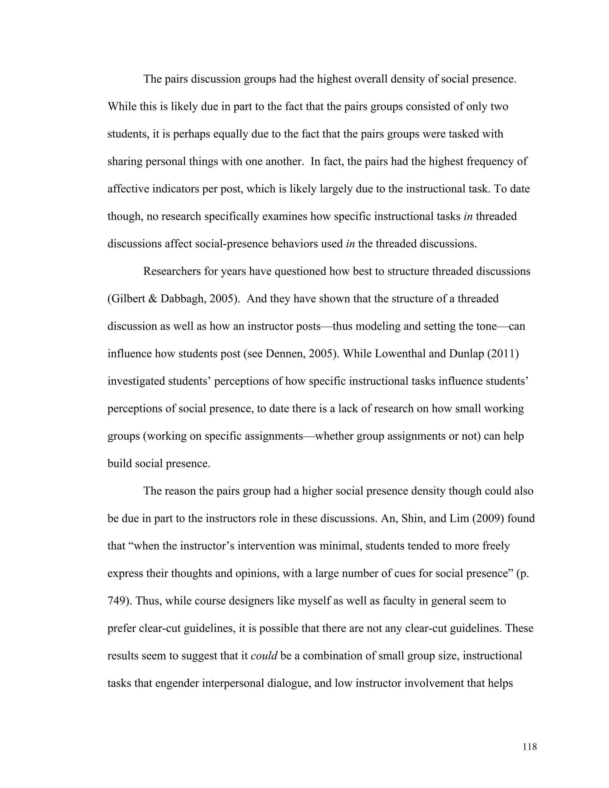 118 
The pairs discussion groups had the highest overall density of social presence. 
While this is likely due in part to the fact that the pairs groups consisted of only two 
students, it is perhaps equally due to the fact that the pairs groups were tasked with 
sharing personal things with one another. In fact, the pairs had the highest frequency of 
affective indicators per post, which is likely largely due to the instructional task. To date 
though, no research specifically examines how specific instructional tasks in threaded 
discussions affect social-presence behaviors used in the threaded discussions. 
Researchers for years have questioned how best to structure threaded discussions 
(Gilbert & Dabbagh, 2005). And they have shown that the structure of a threaded 
discussion as well as how an instructor posts—thus modeling and setting the tone—can 
influence how students post (see Dennen, 2005). While Lowenthal and Dunlap (2011) 
investigated students’ perceptions of how specific instructional tasks influence students’ 
perceptions of social presence, to date there is a lack of research on how small working 
groups (working on specific assignments—whether group assignments or not) can help 
build social presence. 
The reason the pairs group had a higher social presence density though could also 
be due in part to the instructors role in these discussions. An, Shin, and Lim (2009) found 
that “when the instructor’s intervention was minimal, students tended to more freely 
express their thoughts and opinions, with a large number of cues for social presence” (p. 
749). Thus, while course designers like myself as well as faculty in general seem to 
prefer clear-cut guidelines, it is possible that there are not any clear-cut guidelines. These 
results seem to suggest that it could be a combination of small group size, instructional 
tasks that engender interpersonal dialogue, and low instructor involvement that helps 
 