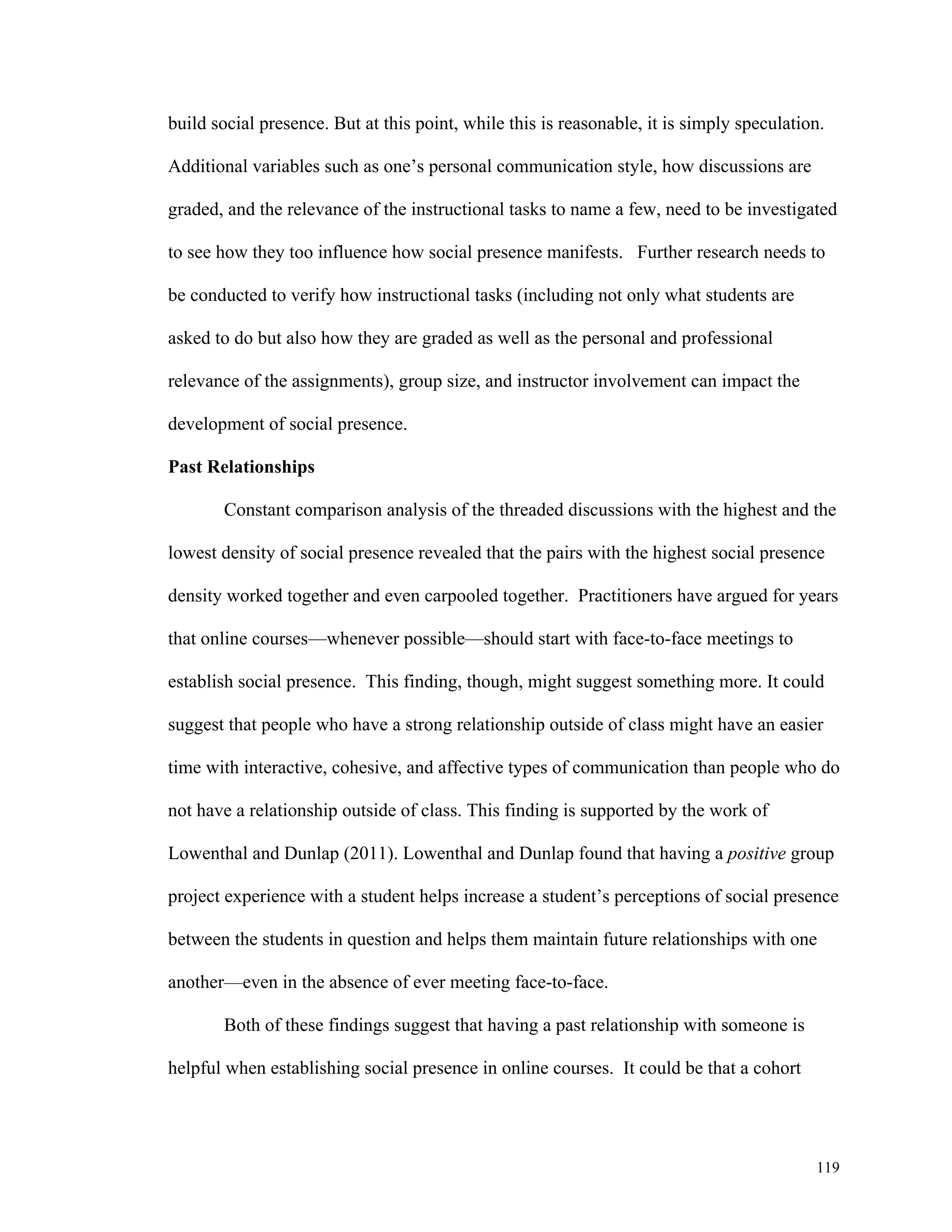 build social presence. But at this point, while this is reasonable, it is simply speculation. 
119 
Additional variables such as one’s personal communication style, how discussions are 
graded, and the relevance of the instructional tasks to name a few, need to be investigated 
to see how they too influence how social presence manifests. Further research needs to 
be conducted to verify how instructional tasks (including not only what students are 
asked to do but also how they are graded as well as the personal and professional 
relevance of the assignments), group size, and instructor involvement can impact the 
development of social presence. 
Past Relationships 
Constant comparison analysis of the threaded discussions with the highest and the 
lowest density of social presence revealed that the pairs with the highest social presence 
density worked together and even carpooled together. Practitioners have argued for years 
that online courses—whenever possible—should start with face-to-face meetings to 
establish social presence. This finding, though, might suggest something more. It could 
suggest that people who have a strong relationship outside of class might have an easier 
time with interactive, cohesive, and affective types of communication than people who do 
not have a relationship outside of class. This finding is supported by the work of 
Lowenthal and Dunlap (2011). Lowenthal and Dunlap found that having a positive group 
project experience with a student helps increase a student’s perceptions of social presence 
between the students in question and helps them maintain future relationships with one 
another—even in the absence of ever meeting face-to-face. 
Both of these findings suggest that having a past relationship with someone is 
helpful when establishing social presence in online courses. It could be that a cohort 
 