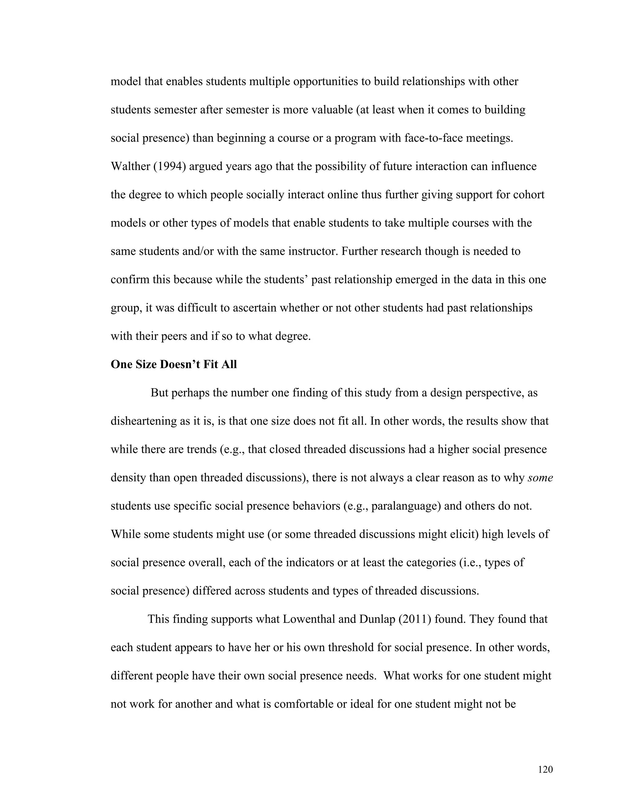 120 
model that enables students multiple opportunities to build relationships with other 
students semester after semester is more valuable (at least when it comes to building 
social presence) than beginning a course or a program with face-to-face meetings. 
Walther (1994) argued years ago that the possibility of future interaction can influence 
the degree to which people socially interact online thus further giving support for cohort 
models or other types of models that enable students to take multiple courses with the 
same students and/or with the same instructor. Further research though is needed to 
confirm this because while the students’ past relationship emerged in the data in this one 
group, it was difficult to ascertain whether or not other students had past relationships 
with their peers and if so to what degree. 
One Size Doesn’t Fit All 
But perhaps the number one finding of this study from a design perspective, as 
disheartening as it is, is that one size does not fit all. In other words, the results show that 
while there are trends (e.g., that closed threaded discussions had a higher social presence 
density than open threaded discussions), there is not always a clear reason as to why some 
students use specific social presence behaviors (e.g., paralanguage) and others do not. 
While some students might use (or some threaded discussions might elicit) high levels of 
social presence overall, each of the indicators or at least the categories (i.e., types of 
social presence) differed across students and types of threaded discussions. 
This finding supports what Lowenthal and Dunlap (2011) found. They found that 
each student appears to have her or his own threshold for social presence. In other words, 
different people have their own social presence needs. What works for one student might 
not work for another and what is comfortable or ideal for one student might not be 
 