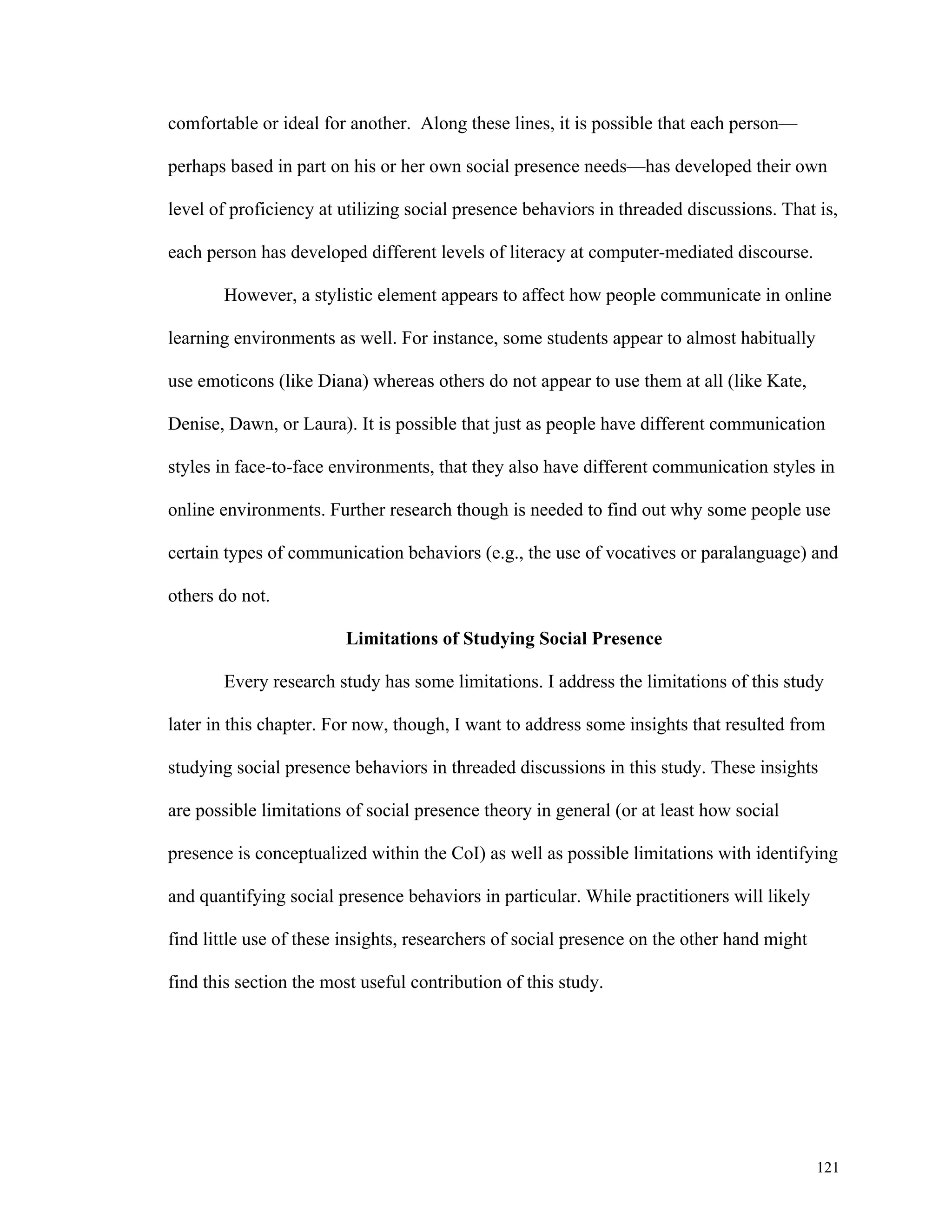 121 
comfortable or ideal for another. Along these lines, it is possible that each person— 
perhaps based in part on his or her own social presence needs—has developed their own 
level of proficiency at utilizing social presence behaviors in threaded discussions. That is, 
each person has developed different levels of literacy at computer-mediated discourse. 
However, a stylistic element appears to affect how people communicate in online 
learning environments as well. For instance, some students appear to almost habitually 
use emoticons (like Diana) whereas others do not appear to use them at all (like Kate, 
Denise, Dawn, or Laura). It is possible that just as people have different communication 
styles in face-to-face environments, that they also have different communication styles in 
online environments. Further research though is needed to find out why some people use 
certain types of communication behaviors (e.g., the use of vocatives or paralanguage) and 
others do not. 
Limitations of Studying Social Presence 
Every research study has some limitations. I address the limitations of this study 
later in this chapter. For now, though, I want to address some insights that resulted from 
studying social presence behaviors in threaded discussions in this study. These insights 
are possible limitations of social presence theory in general (or at least how social 
presence is conceptualized within the CoI) as well as possible limitations with identifying 
and quantifying social presence behaviors in particular. While practitioners will likely 
find little use of these insights, researchers of social presence on the other hand might 
find this section the most useful contribution of this study. 
 