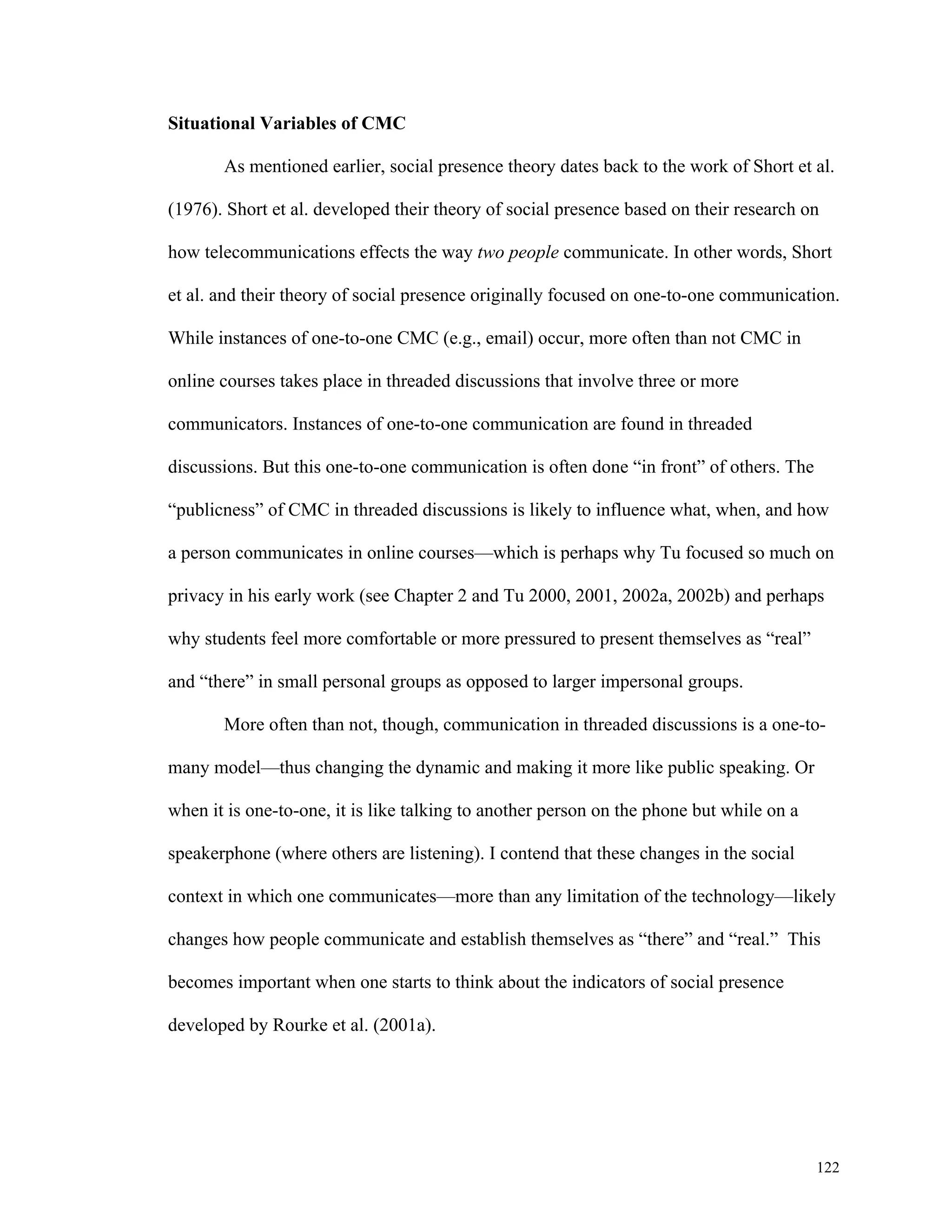 122 
Situational Variables of CMC 
As mentioned earlier, social presence theory dates back to the work of Short et al. 
(1976). Short et al. developed their theory of social presence based on their research on 
how telecommunications effects the way two people communicate. In other words, Short 
et al. and their theory of social presence originally focused on one-to-one communication. 
While instances of one-to-one CMC (e.g., email) occur, more often than not CMC in 
online courses takes place in threaded discussions that involve three or more 
communicators. Instances of one-to-one communication are found in threaded 
discussions. But this one-to-one communication is often done “in front” of others. The 
“publicness” of CMC in threaded discussions is likely to influence what, when, and how 
a person communicates in online courses—which is perhaps why Tu focused so much on 
privacy in his early work (see Chapter 2 and Tu 2000, 2001, 2002a, 2002b) and perhaps 
why students feel more comfortable or more pressured to present themselves as “real” 
and “there” in small personal groups as opposed to larger impersonal groups. 
More often than not, though, communication in threaded discussions is a one-to-many 
model—thus changing the dynamic and making it more like public speaking. Or 
when it is one-to-one, it is like talking to another person on the phone but while on a 
speakerphone (where others are listening). I contend that these changes in the social 
context in which one communicates—more than any limitation of the technology—likely 
changes how people communicate and establish themselves as “there” and “real.” This 
becomes important when one starts to think about the indicators of social presence 
developed by Rourke et al. (2001a). 
 