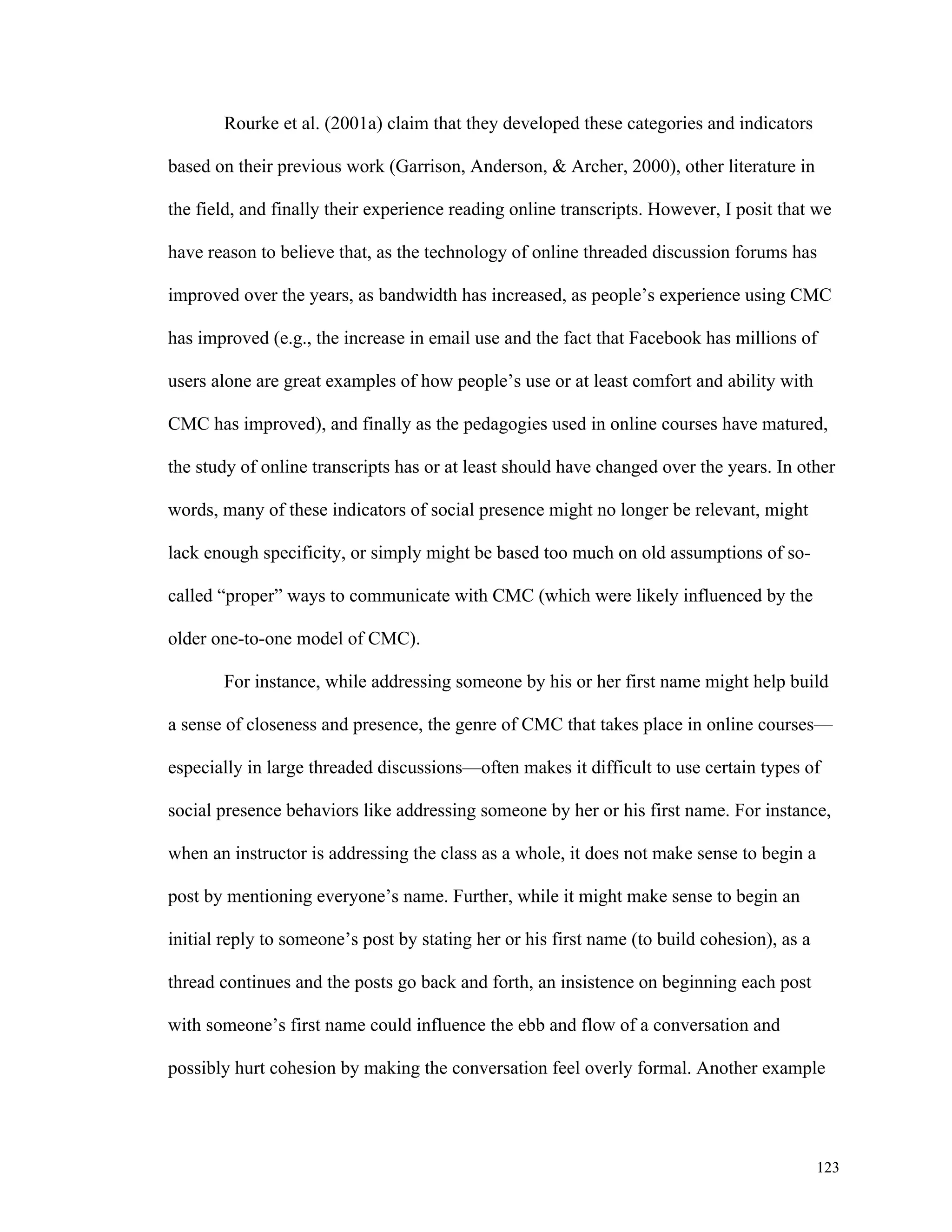123 
Rourke et al. (2001a) claim that they developed these categories and indicators 
based on their previous work (Garrison, Anderson, & Archer, 2000), other literature in 
the field, and finally their experience reading online transcripts. However, I posit that we 
have reason to believe that, as the technology of online threaded discussion forums has 
improved over the years, as bandwidth has increased, as people’s experience using CMC 
has improved (e.g., the increase in email use and the fact that Facebook has millions of 
users alone are great examples of how people’s use or at least comfort and ability with 
CMC has improved), and finally as the pedagogies used in online courses have matured, 
the study of online transcripts has or at least should have changed over the years. In other 
words, many of these indicators of social presence might no longer be relevant, might 
lack enough specificity, or simply might be based too much on old assumptions of so-called 
“proper” ways to communicate with CMC (which were likely influenced by the 
older one-to-one model of CMC). 
For instance, while addressing someone by his or her first name might help build 
a sense of closeness and presence, the genre of CMC that takes place in online courses— 
especially in large threaded discussions—often makes it difficult to use certain types of 
social presence behaviors like addressing someone by her or his first name. For instance, 
when an instructor is addressing the class as a whole, it does not make sense to begin a 
post by mentioning everyone’s name. Further, while it might make sense to begin an 
initial reply to someone’s post by stating her or his first name (to build cohesion), as a 
thread continues and the posts go back and forth, an insistence on beginning each post 
with someone’s first name could influence the ebb and flow of a conversation and 
possibly hurt cohesion by making the conversation feel overly formal. Another example 
 