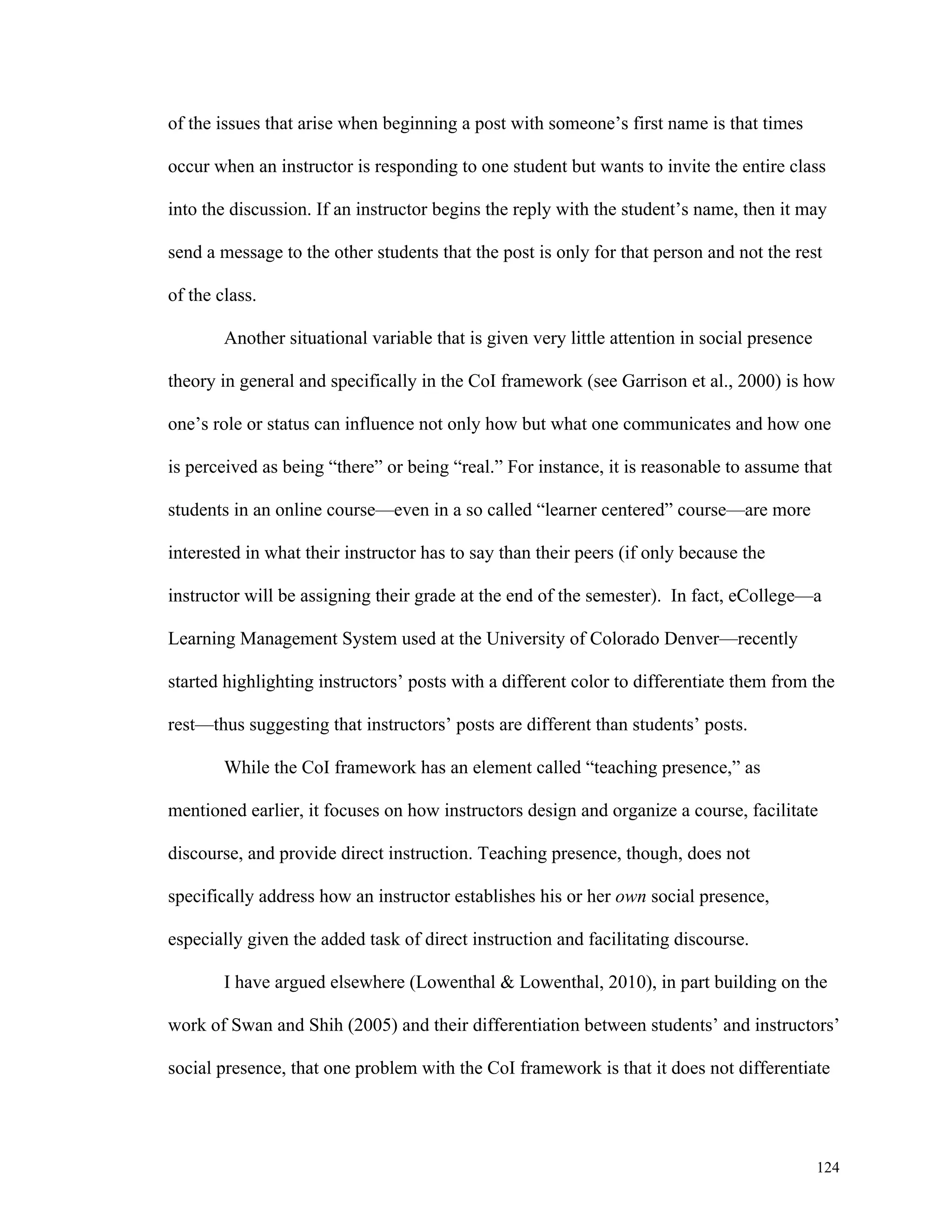 124 
of the issues that arise when beginning a post with someone’s first name is that times 
occur when an instructor is responding to one student but wants to invite the entire class 
into the discussion. If an instructor begins the reply with the student’s name, then it may 
send a message to the other students that the post is only for that person and not the rest 
of the class. 
Another situational variable that is given very little attention in social presence 
theory in general and specifically in the CoI framework (see Garrison et al., 2000) is how 
one’s role or status can influence not only how but what one communicates and how one 
is perceived as being “there” or being “real.” For instance, it is reasonable to assume that 
students in an online course—even in a so called “learner centered” course—are more 
interested in what their instructor has to say than their peers (if only because the 
instructor will be assigning their grade at the end of the semester). In fact, eCollege—a 
Learning Management System used at the University of Colorado Denver—recently 
started highlighting instructors’ posts with a different color to differentiate them from the 
rest—thus suggesting that instructors’ posts are different than students’ posts. 
While the CoI framework has an element called “teaching presence,” as 
mentioned earlier, it focuses on how instructors design and organize a course, facilitate 
discourse, and provide direct instruction. Teaching presence, though, does not 
specifically address how an instructor establishes his or her own social presence, 
especially given the added task of direct instruction and facilitating discourse. 
I have argued elsewhere (Lowenthal & Lowenthal, 2010), in part building on the 
work of Swan and Shih (2005) and their differentiation between students’ and instructors’ 
social presence, that one problem with the CoI framework is that it does not differentiate 
 
