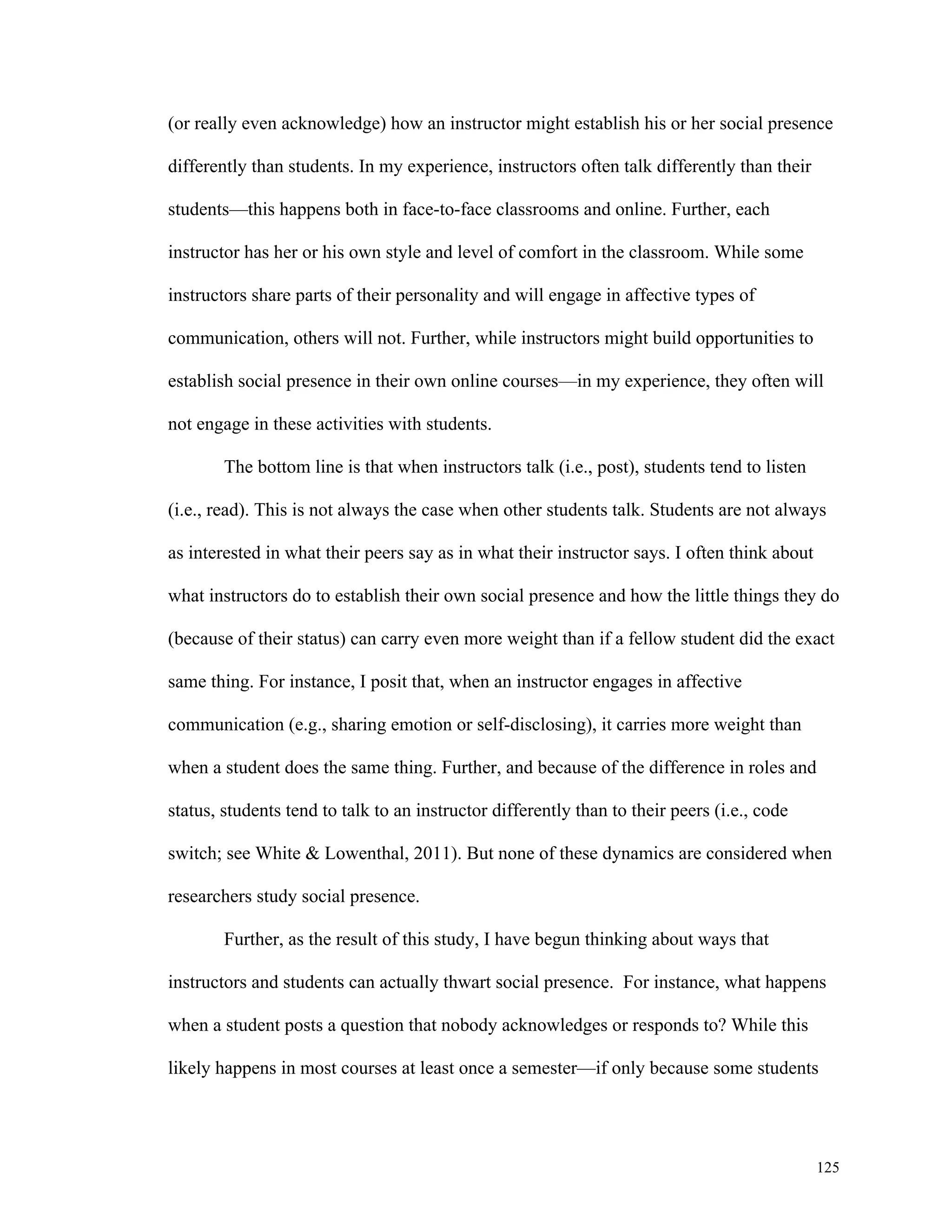 (or really even acknowledge) how an instructor might establish his or her social presence 
125 
differently than students. In my experience, instructors often talk differently than their 
students—this happens both in face-to-face classrooms and online. Further, each 
instructor has her or his own style and level of comfort in the classroom. While some 
instructors share parts of their personality and will engage in affective types of 
communication, others will not. Further, while instructors might build opportunities to 
establish social presence in their own online courses—in my experience, they often will 
not engage in these activities with students. 
The bottom line is that when instructors talk (i.e., post), students tend to listen 
(i.e., read). This is not always the case when other students talk. Students are not always 
as interested in what their peers say as in what their instructor says. I often think about 
what instructors do to establish their own social presence and how the little things they do 
(because of their status) can carry even more weight than if a fellow student did the exact 
same thing. For instance, I posit that, when an instructor engages in affective 
communication (e.g., sharing emotion or self-disclosing), it carries more weight than 
when a student does the same thing. Further, and because of the difference in roles and 
status, students tend to talk to an instructor differently than to their peers (i.e., code 
switch; see White & Lowenthal, 2011). But none of these dynamics are considered when 
researchers study social presence. 
Further, as the result of this study, I have begun thinking about ways that 
instructors and students can actually thwart social presence. For instance, what happens 
when a student posts a question that nobody acknowledges or responds to? While this 
likely happens in most courses at least once a semester—if only because some students 
 