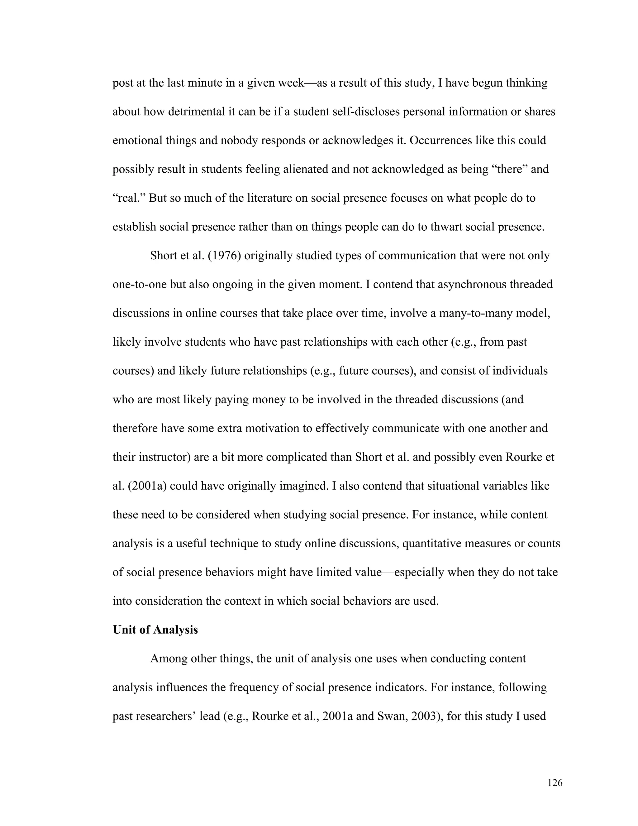 post at the last minute in a given week—as a result of this study, I have begun thinking 
about how detrimental it can be if a student self-discloses personal information or shares 
126 
emotional things and nobody responds or acknowledges it. Occurrences like this could 
possibly result in students feeling alienated and not acknowledged as being “there” and 
“real.” But so much of the literature on social presence focuses on what people do to 
establish social presence rather than on things people can do to thwart social presence. 
Short et al. (1976) originally studied types of communication that were not only 
one-to-one but also ongoing in the given moment. I contend that asynchronous threaded 
discussions in online courses that take place over time, involve a many-to-many model, 
likely involve students who have past relationships with each other (e.g., from past 
courses) and likely future relationships (e.g., future courses), and consist of individuals 
who are most likely paying money to be involved in the threaded discussions (and 
therefore have some extra motivation to effectively communicate with one another and 
their instructor) are a bit more complicated than Short et al. and possibly even Rourke et 
al. (2001a) could have originally imagined. I also contend that situational variables like 
these need to be considered when studying social presence. For instance, while content 
analysis is a useful technique to study online discussions, quantitative measures or counts 
of social presence behaviors might have limited value—especially when they do not take 
into consideration the context in which social behaviors are used. 
Unit of Analysis 
Among other things, the unit of analysis one uses when conducting content 
analysis influences the frequency of social presence indicators. For instance, following 
past researchers’ lead (e.g., Rourke et al., 2001a and Swan, 2003), for this study I used 
 