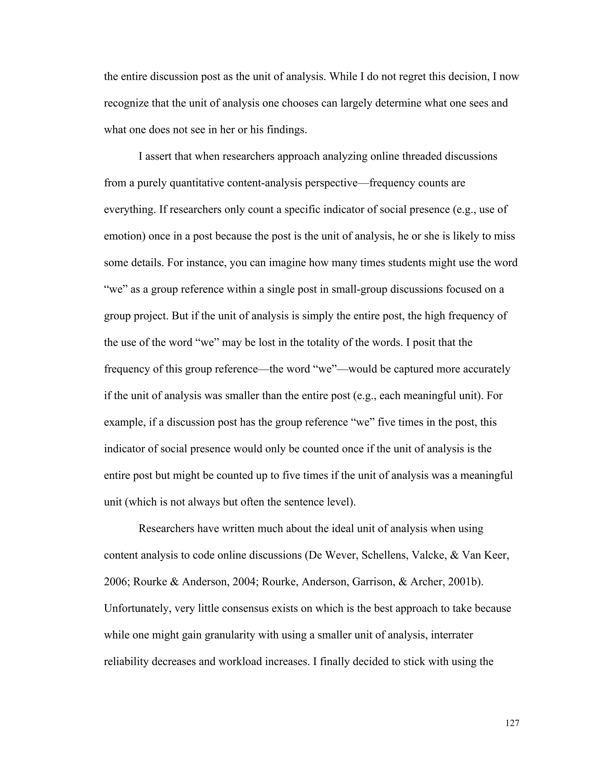 the entire discussion post as the unit of analysis. While I do not regret this decision, I now 
recognize that the unit of analysis one chooses can largely determine what one sees and 
127 
what one does not see in her or his findings. 
I assert that when researchers approach analyzing online threaded discussions 
from a purely quantitative content-analysis perspective—frequency counts are 
everything. If researchers only count a specific indicator of social presence (e.g., use of 
emotion) once in a post because the post is the unit of analysis, he or she is likely to miss 
some details. For instance, you can imagine how many times students might use the word 
“we” as a group reference within a single post in small-group discussions focused on a 
group project. But if the unit of analysis is simply the entire post, the high frequency of 
the use of the word “we” may be lost in the totality of the words. I posit that the 
frequency of this group reference—the word “we”—would be captured more accurately 
if the unit of analysis was smaller than the entire post (e.g., each meaningful unit). For 
example, if a discussion post has the group reference “we” five times in the post, this 
indicator of social presence would only be counted once if the unit of analysis is the 
entire post but might be counted up to five times if the unit of analysis was a meaningful 
unit (which is not always but often the sentence level). 
Researchers have written much about the ideal unit of analysis when using 
content analysis to code online discussions (De Wever, Schellens, Valcke, & Van Keer, 
2006; Rourke & Anderson, 2004; Rourke, Anderson, Garrison, & Archer, 2001b). 
Unfortunately, very little consensus exists on which is the best approach to take because 
while one might gain granularity with using a smaller unit of analysis, interrater 
reliability decreases and workload increases. I finally decided to stick with using the 
 