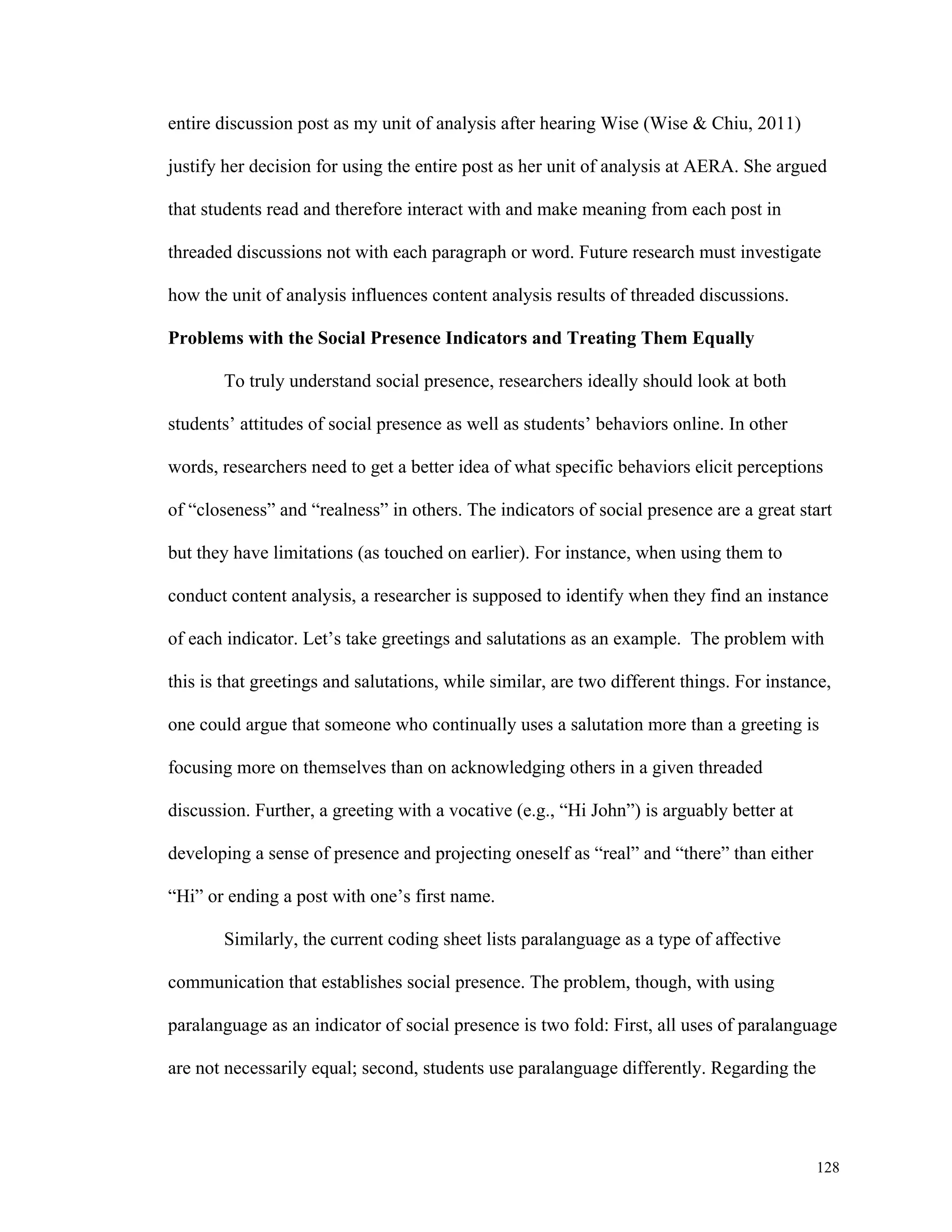 128 
entire discussion post as my unit of analysis after hearing Wise (Wise & Chiu, 2011) 
justify her decision for using the entire post as her unit of analysis at AERA. She argued 
that students read and therefore interact with and make meaning from each post in 
threaded discussions not with each paragraph or word. Future research must investigate 
how the unit of analysis influences content analysis results of threaded discussions. 
Problems with the Social Presence Indicators and Treating Them Equally 
To truly understand social presence, researchers ideally should look at both 
students’ attitudes of social presence as well as students’ behaviors online. In other 
words, researchers need to get a better idea of what specific behaviors elicit perceptions 
of “closeness” and “realness” in others. The indicators of social presence are a great start 
but they have limitations (as touched on earlier). For instance, when using them to 
conduct content analysis, a researcher is supposed to identify when they find an instance 
of each indicator. Let’s take greetings and salutations as an example. The problem with 
this is that greetings and salutations, while similar, are two different things. For instance, 
one could argue that someone who continually uses a salutation more than a greeting is 
focusing more on themselves than on acknowledging others in a given threaded 
discussion. Further, a greeting with a vocative (e.g., “Hi John”) is arguably better at 
developing a sense of presence and projecting oneself as “real” and “there” than either 
“Hi” or ending a post with one’s first name. 
Similarly, the current coding sheet lists paralanguage as a type of affective 
communication that establishes social presence. The problem, though, with using 
paralanguage as an indicator of social presence is two fold: First, all uses of paralanguage 
are not necessarily equal; second, students use paralanguage differently. Regarding the 
 