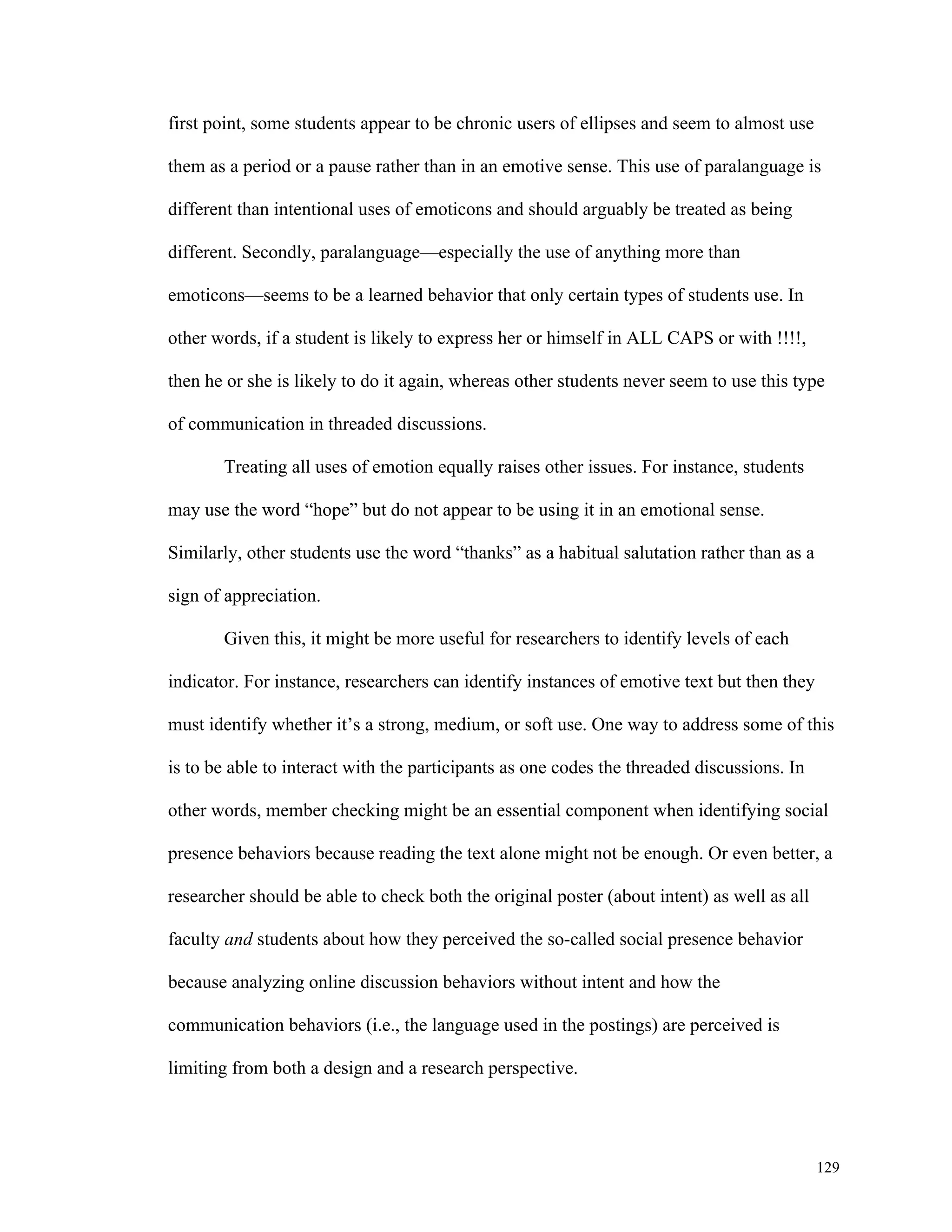 129 
first point, some students appear to be chronic users of ellipses and seem to almost use 
them as a period or a pause rather than in an emotive sense. This use of paralanguage is 
different than intentional uses of emoticons and should arguably be treated as being 
different. Secondly, paralanguage—especially the use of anything more than 
emoticons—seems to be a learned behavior that only certain types of students use. In 
other words, if a student is likely to express her or himself in ALL CAPS or with !!!!, 
then he or she is likely to do it again, whereas other students never seem to use this type 
of communication in threaded discussions. 
Treating all uses of emotion equally raises other issues. For instance, students 
may use the word “hope” but do not appear to be using it in an emotional sense. 
Similarly, other students use the word “thanks” as a habitual salutation rather than as a 
sign of appreciation. 
Given this, it might be more useful for researchers to identify levels of each 
indicator. For instance, researchers can identify instances of emotive text but then they 
must identify whether it’s a strong, medium, or soft use. One way to address some of this 
is to be able to interact with the participants as one codes the threaded discussions. In 
other words, member checking might be an essential component when identifying social 
presence behaviors because reading the text alone might not be enough. Or even better, a 
researcher should be able to check both the original poster (about intent) as well as all 
faculty and students about how they perceived the so-called social presence behavior 
because analyzing online discussion behaviors without intent and how the 
communication behaviors (i.e., the language used in the postings) are perceived is 
limiting from both a design and a research perspective. 
 