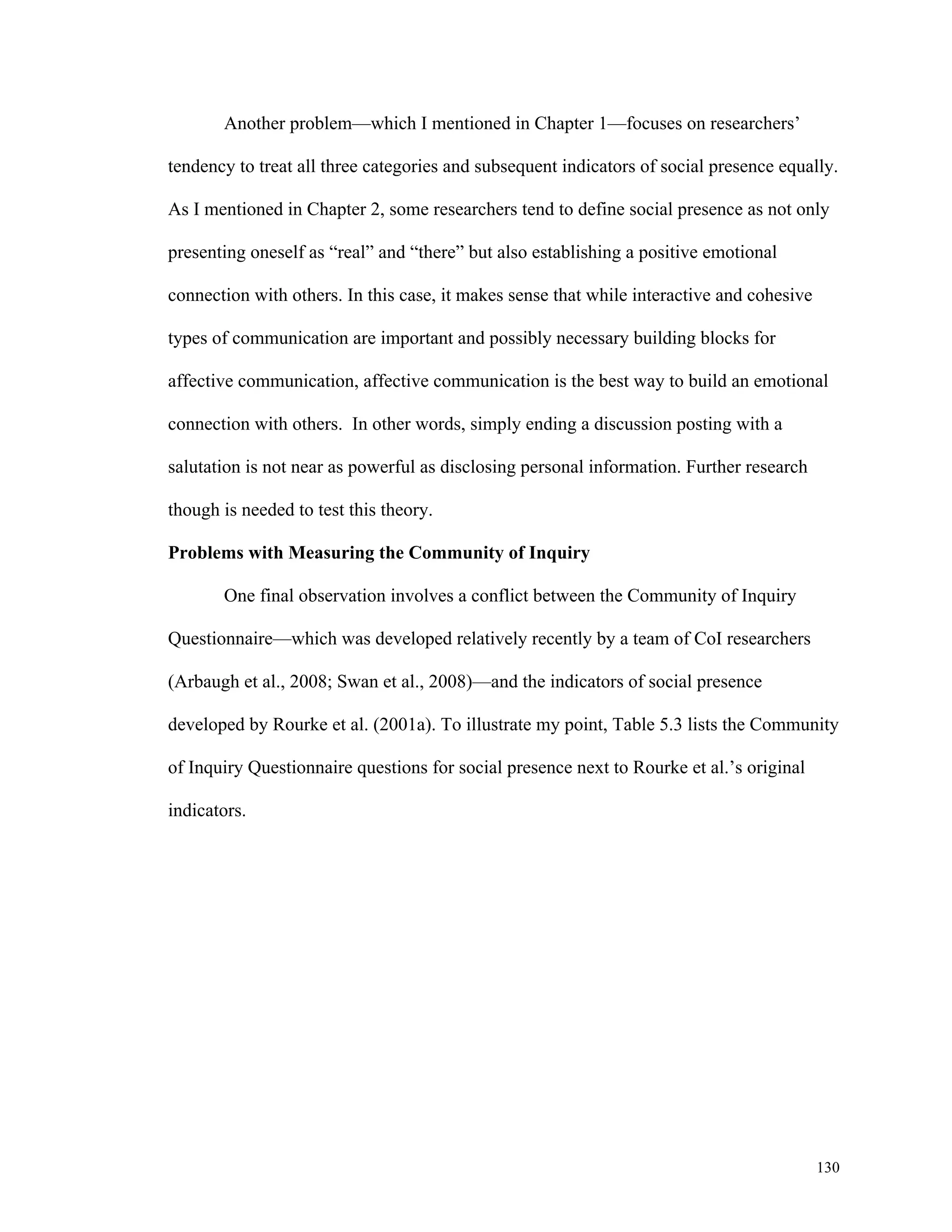 130 
Another problem—which I mentioned in Chapter 1—focuses on researchers’ 
tendency to treat all three categories and subsequent indicators of social presence equally. 
As I mentioned in Chapter 2, some researchers tend to define social presence as not only 
presenting oneself as “real” and “there” but also establishing a positive emotional 
connection with others. In this case, it makes sense that while interactive and cohesive 
types of communication are important and possibly necessary building blocks for 
affective communication, affective communication is the best way to build an emotional 
connection with others. In other words, simply ending a discussion posting with a 
salutation is not near as powerful as disclosing personal information. Further research 
though is needed to test this theory. 
Problems with Measuring the Community of Inquiry 
One final observation involves a conflict between the Community of Inquiry 
Questionnaire—which was developed relatively recently by a team of CoI researchers 
(Arbaugh et al., 2008; Swan et al., 2008)—and the indicators of social presence 
developed by Rourke et al. (2001a). To illustrate my point, Table 5.3 lists the Community 
of Inquiry Questionnaire questions for social presence next to Rourke et al.’s original 
indicators. 
 