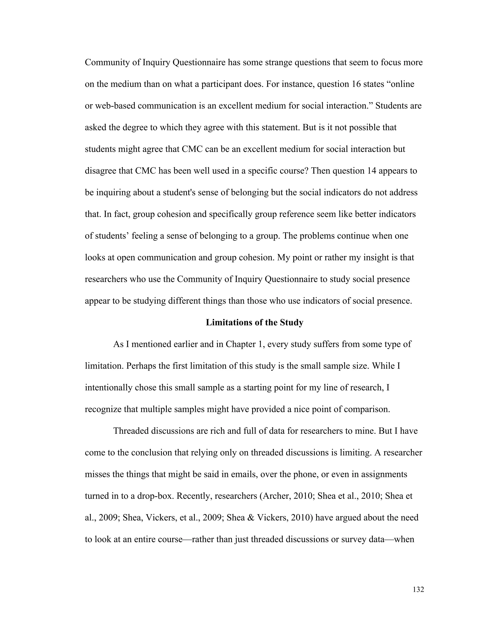 Community of Inquiry Questionnaire has some strange questions that seem to focus more 
on the medium than on what a participant does. For instance, question 16 states “online 
or web-based communication is an excellent medium for social interaction.” Students are 
132 
asked the degree to which they agree with this statement. But is it not possible that 
students might agree that CMC can be an excellent medium for social interaction but 
disagree that CMC has been well used in a specific course? Then question 14 appears to 
be inquiring about a student's sense of belonging but the social indicators do not address 
that. In fact, group cohesion and specifically group reference seem like better indicators 
of students’ feeling a sense of belonging to a group. The problems continue when one 
looks at open communication and group cohesion. My point or rather my insight is that 
researchers who use the Community of Inquiry Questionnaire to study social presence 
appear to be studying different things than those who use indicators of social presence. 
Limitations of the Study 
As I mentioned earlier and in Chapter 1, every study suffers from some type of 
limitation. Perhaps the first limitation of this study is the small sample size. While I 
intentionally chose this small sample as a starting point for my line of research, I 
recognize that multiple samples might have provided a nice point of comparison. 
Threaded discussions are rich and full of data for researchers to mine. But I have 
come to the conclusion that relying only on threaded discussions is limiting. A researcher 
misses the things that might be said in emails, over the phone, or even in assignments 
turned in to a drop-box. Recently, researchers (Archer, 2010; Shea et al., 2010; Shea et 
al., 2009; Shea, Vickers, et al., 2009; Shea & Vickers, 2010) have argued about the need 
to look at an entire course—rather than just threaded discussions or survey data—when 
 
