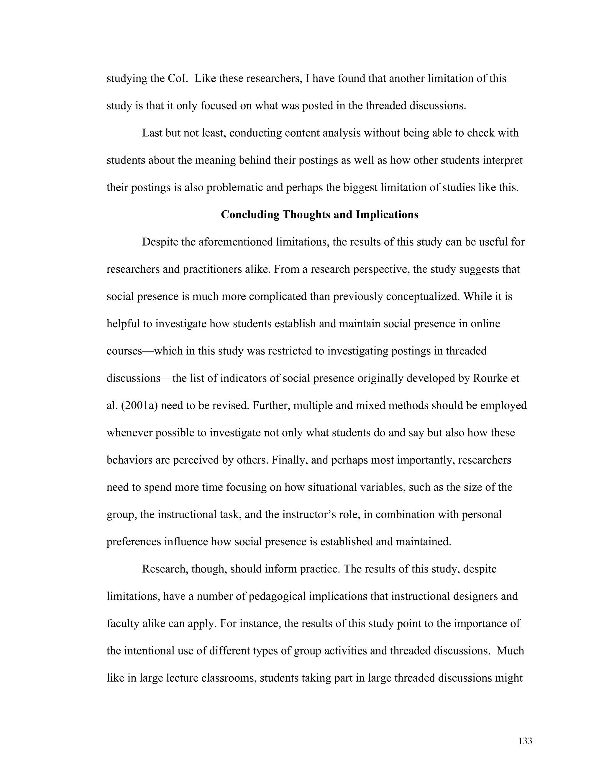 133 
studying the CoI. Like these researchers, I have found that another limitation of this 
study is that it only focused on what was posted in the threaded discussions. 
Last but not least, conducting content analysis without being able to check with 
students about the meaning behind their postings as well as how other students interpret 
their postings is also problematic and perhaps the biggest limitation of studies like this. 
Concluding Thoughts and Implications 
Despite the aforementioned limitations, the results of this study can be useful for 
researchers and practitioners alike. From a research perspective, the study suggests that 
social presence is much more complicated than previously conceptualized. While it is 
helpful to investigate how students establish and maintain social presence in online 
courses—which in this study was restricted to investigating postings in threaded 
discussions—the list of indicators of social presence originally developed by Rourke et 
al. (2001a) need to be revised. Further, multiple and mixed methods should be employed 
whenever possible to investigate not only what students do and say but also how these 
behaviors are perceived by others. Finally, and perhaps most importantly, researchers 
need to spend more time focusing on how situational variables, such as the size of the 
group, the instructional task, and the instructor’s role, in combination with personal 
preferences influence how social presence is established and maintained. 
Research, though, should inform practice. The results of this study, despite 
limitations, have a number of pedagogical implications that instructional designers and 
faculty alike can apply. For instance, the results of this study point to the importance of 
the intentional use of different types of group activities and threaded discussions. Much 
like in large lecture classrooms, students taking part in large threaded discussions might 
 