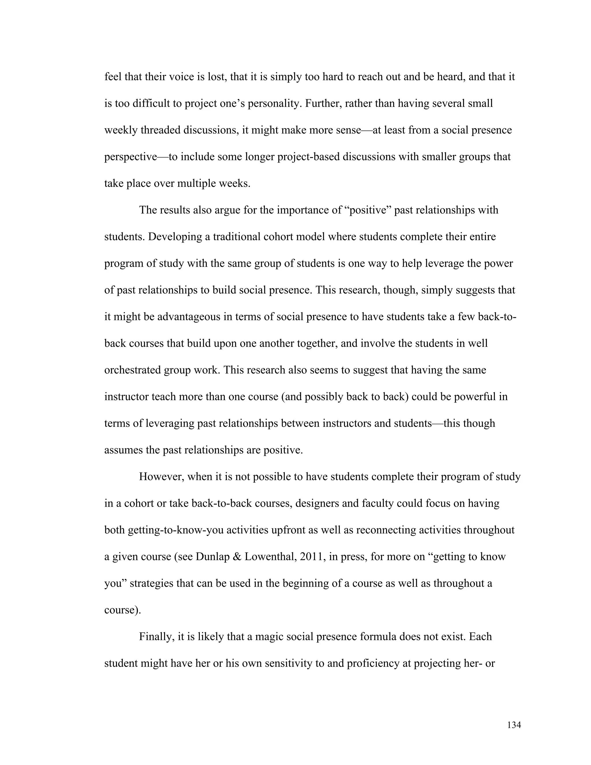 feel that their voice is lost, that it is simply too hard to reach out and be heard, and that it 
134 
is too difficult to project one’s personality. Further, rather than having several small 
weekly threaded discussions, it might make more sense—at least from a social presence 
perspective—to include some longer project-based discussions with smaller groups that 
take place over multiple weeks. 
The results also argue for the importance of “positive” past relationships with 
students. Developing a traditional cohort model where students complete their entire 
program of study with the same group of students is one way to help leverage the power 
of past relationships to build social presence. This research, though, simply suggests that 
it might be advantageous in terms of social presence to have students take a few back-to-back 
courses that build upon one another together, and involve the students in well 
orchestrated group work. This research also seems to suggest that having the same 
instructor teach more than one course (and possibly back to back) could be powerful in 
terms of leveraging past relationships between instructors and students—this though 
assumes the past relationships are positive. 
However, when it is not possible to have students complete their program of study 
in a cohort or take back-to-back courses, designers and faculty could focus on having 
both getting-to-know-you activities upfront as well as reconnecting activities throughout 
a given course (see Dunlap & Lowenthal, 2011, in press, for more on “getting to know 
you” strategies that can be used in the beginning of a course as well as throughout a 
course). 
Finally, it is likely that a magic social presence formula does not exist. Each 
student might have her or his own sensitivity to and proficiency at projecting her- or 
 