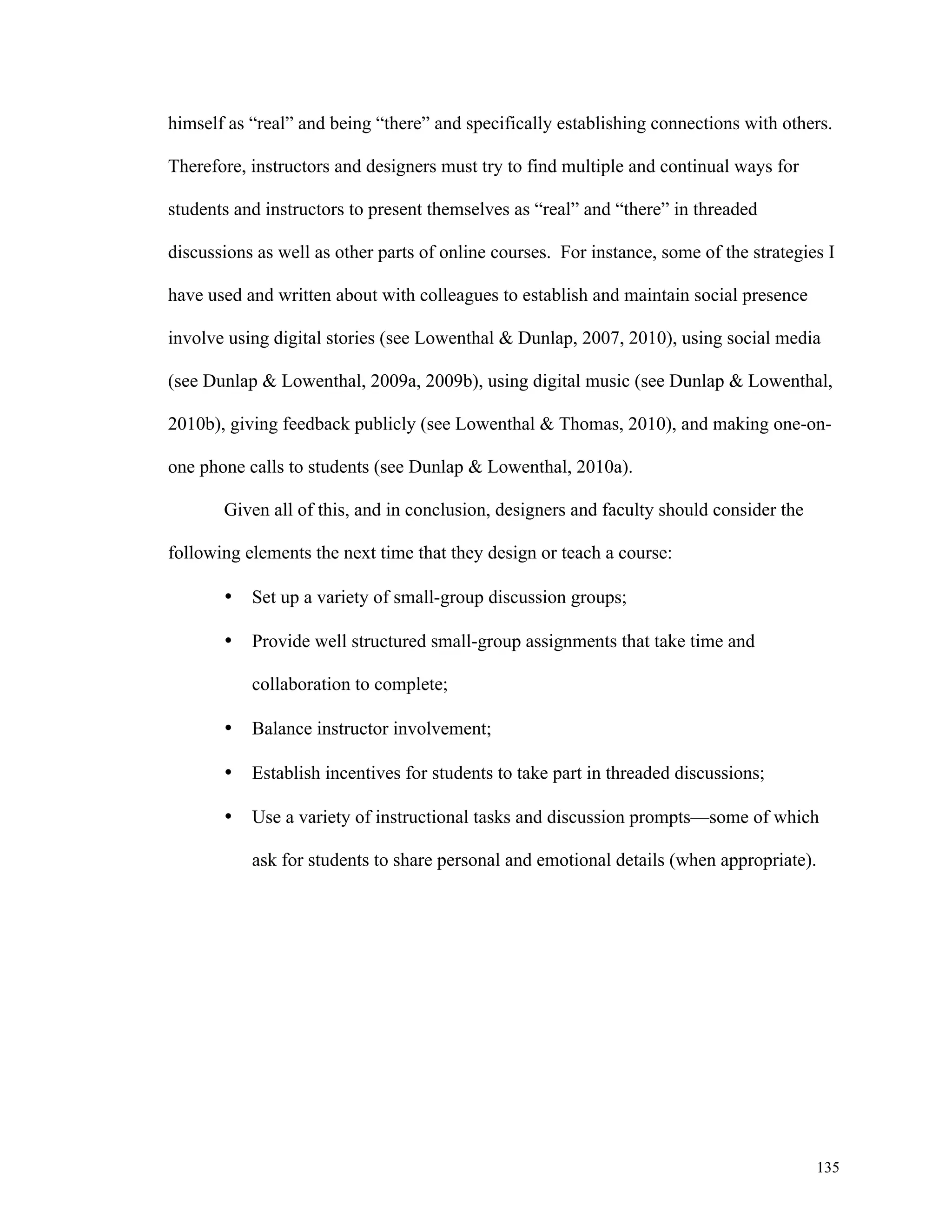 himself as “real” and being “there” and specifically establishing connections with others. 
135 
Therefore, instructors and designers must try to find multiple and continual ways for 
students and instructors to present themselves as “real” and “there” in threaded 
discussions as well as other parts of online courses. For instance, some of the strategies I 
have used and written about with colleagues to establish and maintain social presence 
involve using digital stories (see Lowenthal & Dunlap, 2007, 2010), using social media 
(see Dunlap & Lowenthal, 2009a, 2009b), using digital music (see Dunlap & Lowenthal, 
2010b), giving feedback publicly (see Lowenthal & Thomas, 2010), and making one-on-one 
phone calls to students (see Dunlap & Lowenthal, 2010a). 
Given all of this, and in conclusion, designers and faculty should consider the 
following elements the next time that they design or teach a course: 
• Set up a variety of small-group discussion groups; 
• Provide well structured small-group assignments that take time and 
collaboration to complete; 
• Balance instructor involvement; 
• Establish incentives for students to take part in threaded discussions; 
• Use a variety of instructional tasks and discussion prompts—some of which 
ask for students to share personal and emotional details (when appropriate). 
 