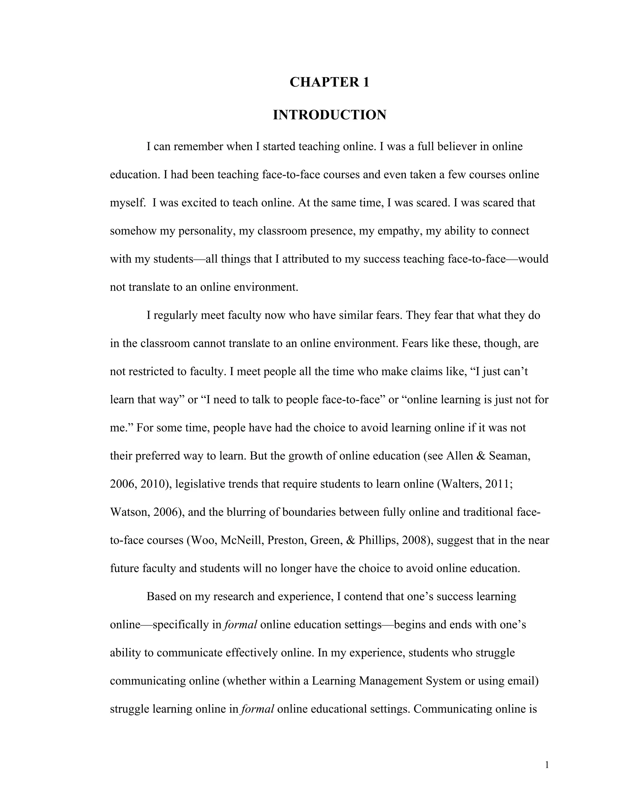 1 
CHAPTER 1 
INTRODUCTION 
I can remember when I started teaching online. I was a full believer in online 
education. I had been teaching face-to-face courses and even taken a few courses online 
myself. I was excited to teach online. At the same time, I was scared. I was scared that 
somehow my personality, my classroom presence, my empathy, my ability to connect 
with my students—all things that I attributed to my success teaching face-to-face—would 
not translate to an online environment. 
I regularly meet faculty now who have similar fears. They fear that what they do 
in the classroom cannot translate to an online environment. Fears like these, though, are 
not restricted to faculty. I meet people all the time who make claims like, “I just can’t 
learn that way” or “I need to talk to people face-to-face” or “online learning is just not for 
me.” For some time, people have had the choice to avoid learning online if it was not 
their preferred way to learn. But the growth of online education (see Allen & Seaman, 
2006, 2010), legislative trends that require students to learn online (Walters, 2011; 
Watson, 2006), and the blurring of boundaries between fully online and traditional face-to- 
face courses (Woo, McNeill, Preston, Green, & Phillips, 2008), suggest that in the near 
future faculty and students will no longer have the choice to avoid online education. 
Based on my research and experience, I contend that one’s success learning 
online—specifically in formal online education settings—begins and ends with one’s 
ability to communicate effectively online. In my experience, students who struggle 
communicating online (whether within a Learning Management System or using email) 
struggle learning online in formal online educational settings. Communicating online is 
 