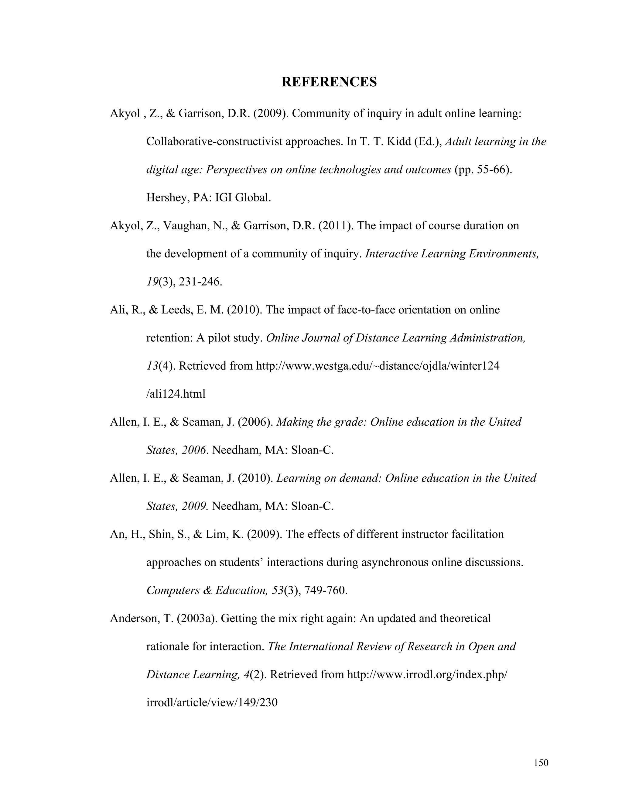 150 
REFERENCES 
Akyol , Z., & Garrison, D.R. (2009). Community of inquiry in adult online learning: 
Collaborative-constructivist approaches. In T. T. Kidd (Ed.), Adult learning in the 
digital age: Perspectives on online technologies and outcomes (pp. 55-66). 
Hershey, PA: IGI Global. 
Akyol, Z., Vaughan, N., & Garrison, D.R. (2011). The impact of course duration on 
the development of a community of inquiry. Interactive Learning Environments, 
19(3), 231-246. 
Ali, R., & Leeds, E. M. (2010). The impact of face-to-face orientation on online 
retention: A pilot study. Online Journal of Distance Learning Administration, 
13(4). Retrieved from http://www.westga.edu/~distance/ojdla/winter124 
/ali124.html 
Allen, I. E., & Seaman, J. (2006). Making the grade: Online education in the United 
States, 2006. Needham, MA: Sloan-C. 
Allen, I. E., & Seaman, J. (2010). Learning on demand: Online education in the United 
States, 2009. Needham, MA: Sloan-C. 
An, H., Shin, S., & Lim, K. (2009). The effects of different instructor facilitation 
approaches on students’ interactions during asynchronous online discussions. 
Computers & Education, 53(3), 749-760. 
Anderson, T. (2003a). Getting the mix right again: An updated and theoretical 
rationale for interaction. The International Review of Research in Open and 
Distance Learning, 4(2). Retrieved from http://www.irrodl.org/index.php/ 
irrodl/article/view/149/230 
 