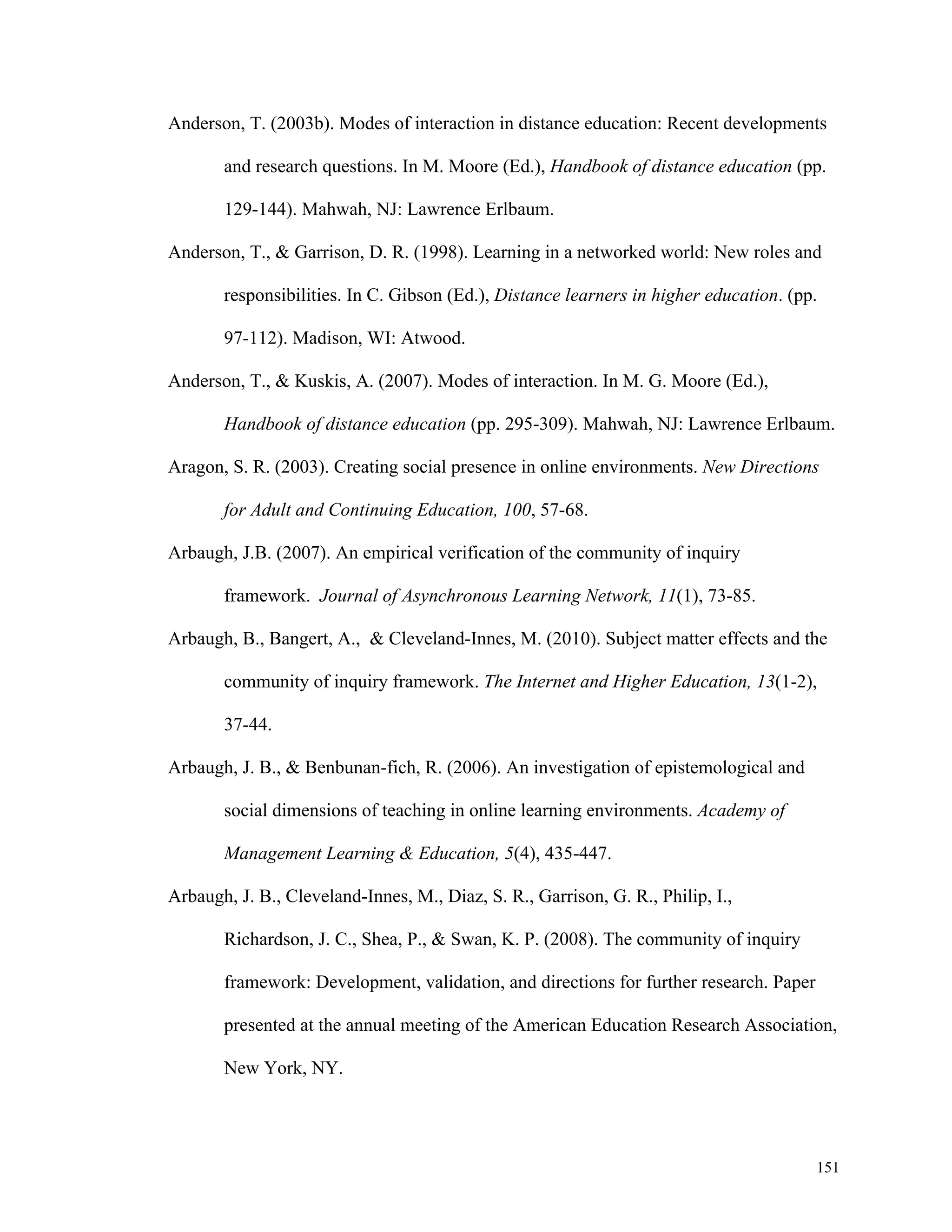 Anderson, T. (2003b). Modes of interaction in distance education: Recent developments 
and research questions. In M. Moore (Ed.), Handbook of distance education (pp. 
151 
129-144). Mahwah, NJ: Lawrence Erlbaum. 
Anderson, T., & Garrison, D. R. (1998). Learning in a networked world: New roles and 
responsibilities. In C. Gibson (Ed.), Distance learners in higher education. (pp. 
97-112). Madison, WI: Atwood. 
Anderson, T., & Kuskis, A. (2007). Modes of interaction. In M. G. Moore (Ed.), 
Handbook of distance education (pp. 295-309). Mahwah, NJ: Lawrence Erlbaum. 
Aragon, S. R. (2003). Creating social presence in online environments. New Directions 
for Adult and Continuing Education, 100, 57-68. 
Arbaugh, J.B. (2007). An empirical verification of the community of inquiry 
framework. Journal of Asynchronous Learning Network, 11(1), 73-85. 
Arbaugh, B., Bangert, A., & Cleveland-Innes, M. (2010). Subject matter effects and the 
community of inquiry framework. The Internet and Higher Education, 13(1-2), 
37-44. 
Arbaugh, J. B., & Benbunan-fich, R. (2006). An investigation of epistemological and 
social dimensions of teaching in online learning environments. Academy of 
Management Learning & Education, 5(4), 435-447. 
Arbaugh, J. B., Cleveland-Innes, M., Diaz, S. R., Garrison, G. R., Philip, I., 
Richardson, J. C., Shea, P., & Swan, K. P. (2008). The community of inquiry 
framework: Development, validation, and directions for further research. Paper 
presented at the annual meeting of the American Education Research Association, 
New York, NY. 
 