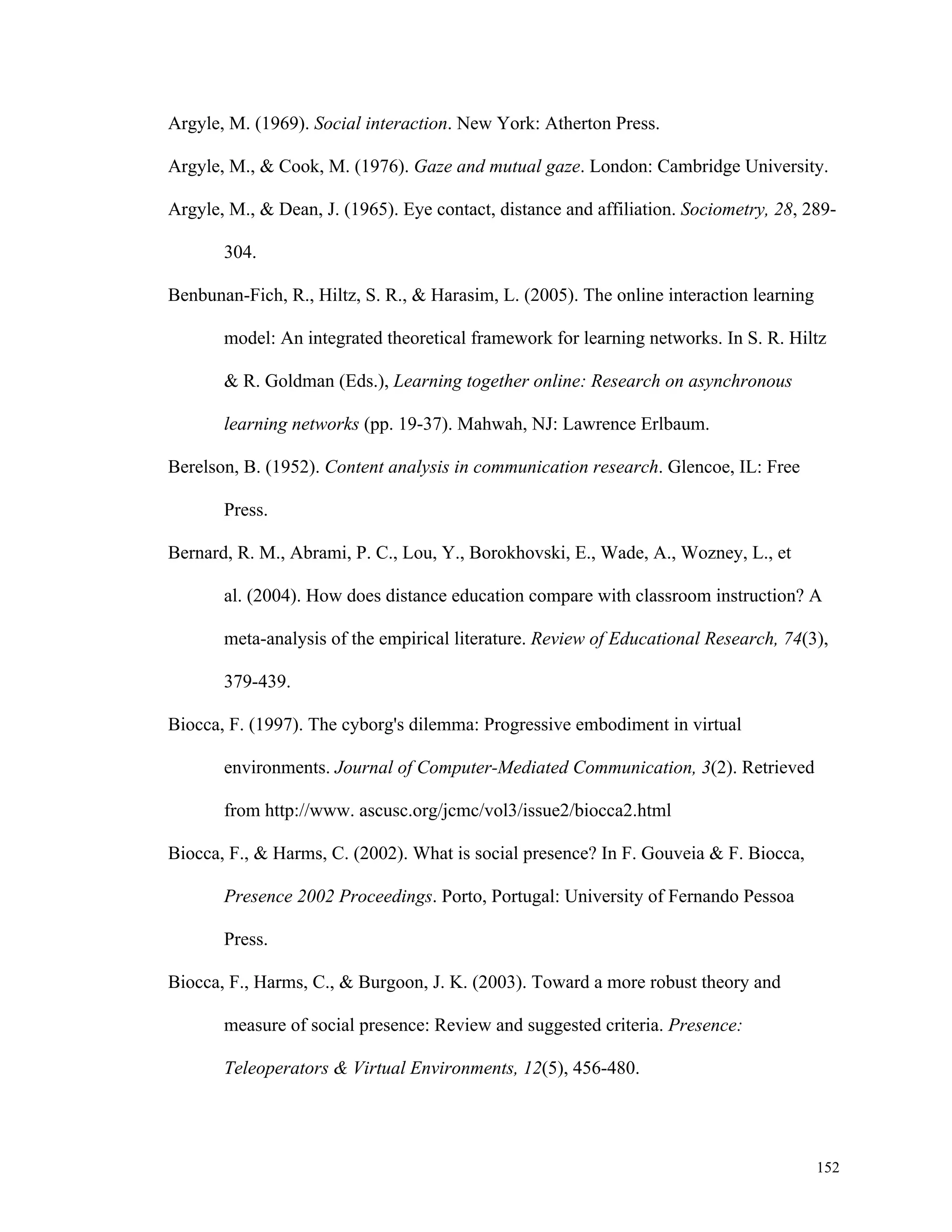 152 
Argyle, M. (1969). Social interaction. New York: Atherton Press. 
Argyle, M., & Cook, M. (1976). Gaze and mutual gaze. London: Cambridge University. 
Argyle, M., & Dean, J. (1965). Eye contact, distance and affiliation. Sociometry, 28, 289- 
304. 
Benbunan-Fich, R., Hiltz, S. R., & Harasim, L. (2005). The online interaction learning 
model: An integrated theoretical framework for learning networks. In S. R. Hiltz 
& R. Goldman (Eds.), Learning together online: Research on asynchronous 
learning networks (pp. 19-37). Mahwah, NJ: Lawrence Erlbaum. 
Berelson, B. (1952). Content analysis in communication research. Glencoe, IL: Free 
Press. 
Bernard, R. M., Abrami, P. C., Lou, Y., Borokhovski, E., Wade, A., Wozney, L., et 
al. (2004). How does distance education compare with classroom instruction? A 
meta-analysis of the empirical literature. Review of Educational Research, 74(3), 
379-439. 
Biocca, F. (1997). The cyborg's dilemma: Progressive embodiment in virtual 
environments. Journal of Computer-Mediated Communication, 3(2). Retrieved 
from http://www. ascusc.org/jcmc/vol3/issue2/biocca2.html 
Biocca, F., & Harms, C. (2002). What is social presence? In F. Gouveia & F. Biocca, 
Presence 2002 Proceedings. Porto, Portugal: University of Fernando Pessoa 
Press. 
Biocca, F., Harms, C., & Burgoon, J. K. (2003). Toward a more robust theory and 
measure of social presence: Review and suggested criteria. Presence: 
Teleoperators & Virtual Environments, 12(5), 456-480. 
 